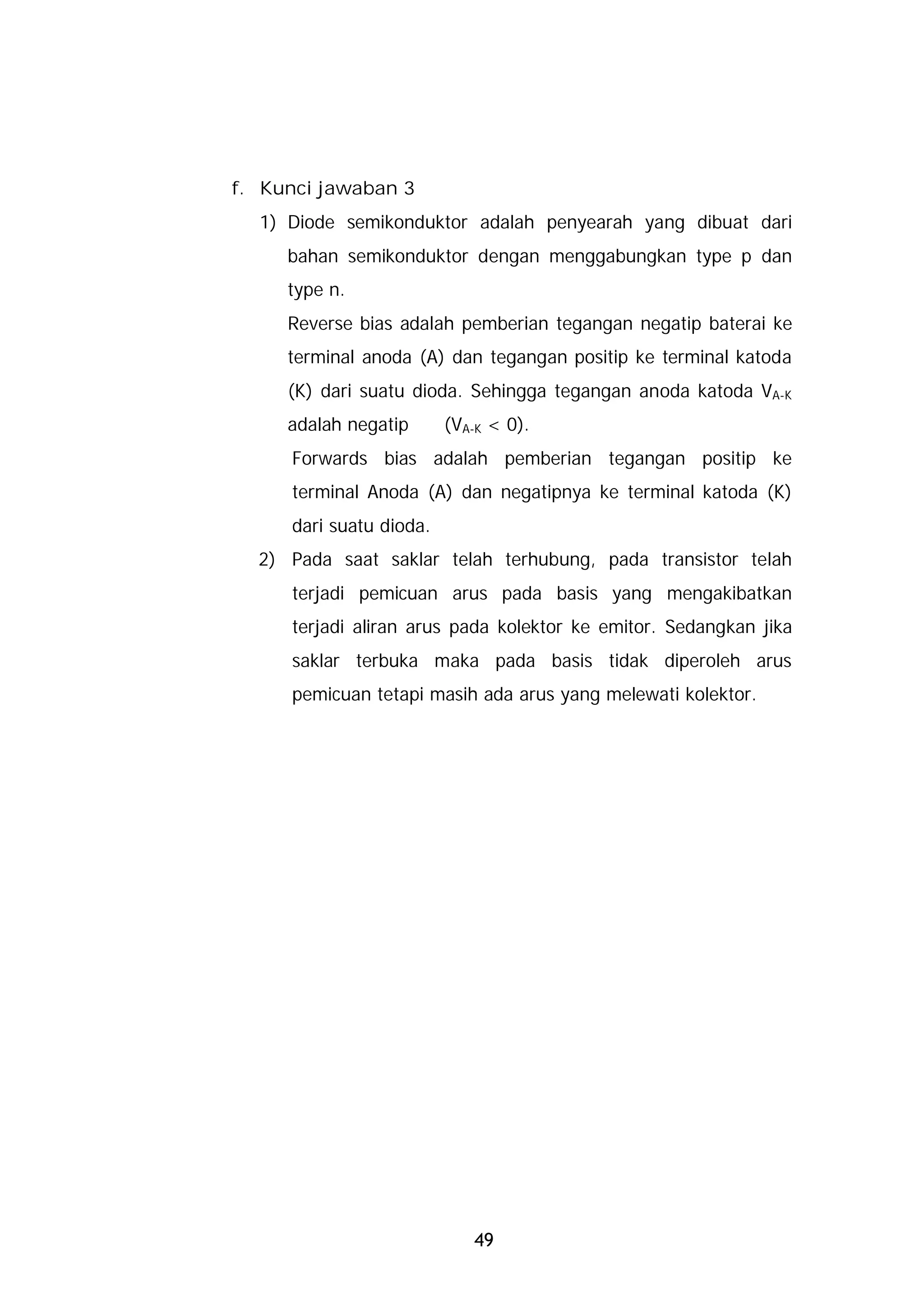 f. Kunci jawaban 3
  1) Diode semikonduktor adalah penyearah yang dibuat dari
     bahan semikonduktor dengan menggabungkan type p dan
     type n.
     Reverse bias adalah pemberian tegangan negatip baterai ke
     terminal anoda (A) dan tegangan positip ke terminal katoda
     (K) dari suatu dioda. Sehingga tegangan anoda katoda VA-K
     adalah negatip      (VA-K < 0).
     Forwards bias adalah pemberian tegangan positip ke
     terminal Anoda (A) dan negatipnya ke terminal katoda (K)
     dari suatu dioda.
  2) Pada saat saklar telah terhubung, pada transistor telah
     terjadi pemicuan arus pada basis yang mengakibatkan
     terjadi aliran arus pada kolektor ke emitor. Sedangkan jika
     saklar terbuka maka pada basis tidak diperoleh arus
     pemicuan tetapi masih ada arus yang melewati kolektor.




                            49
 