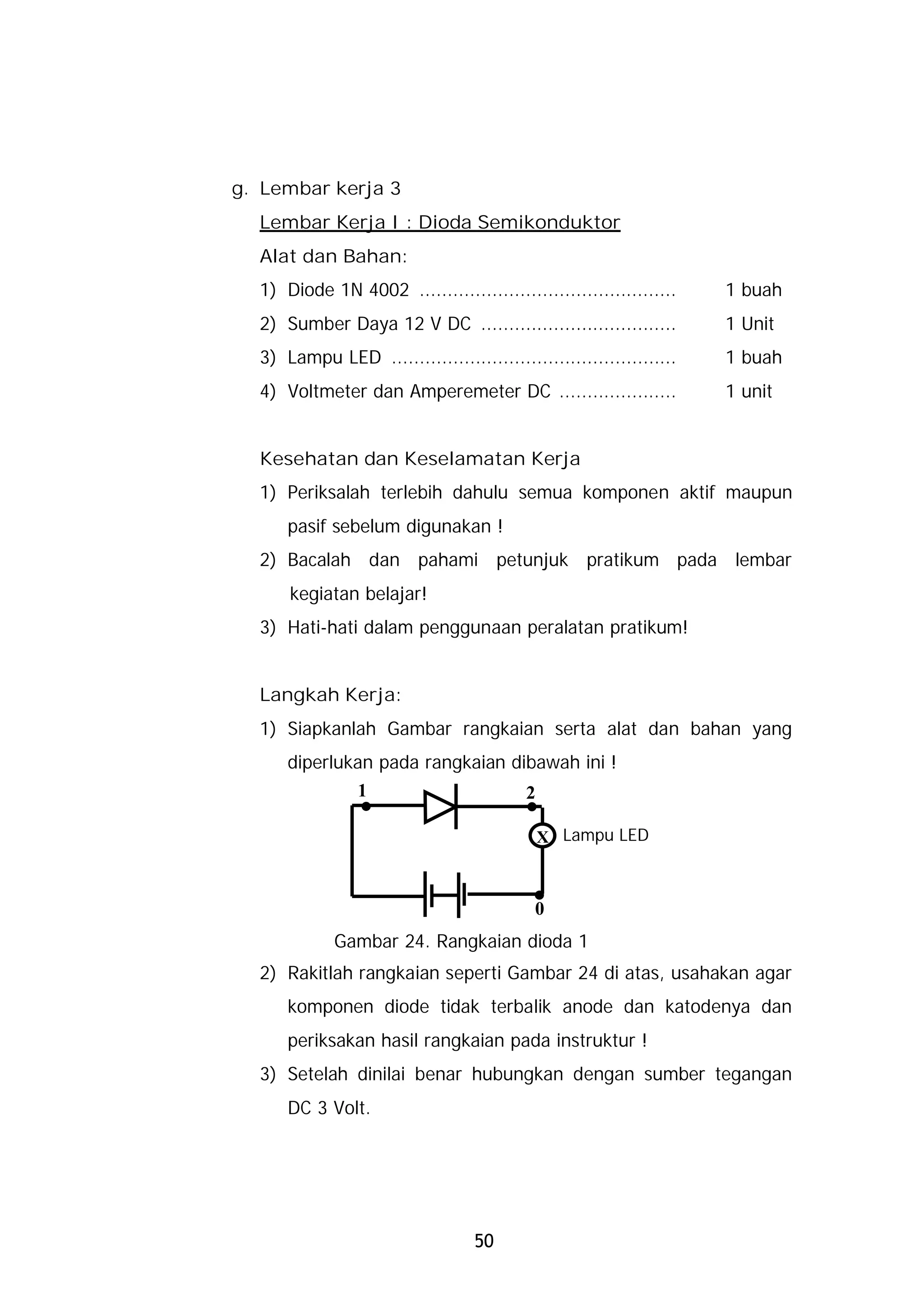 g. Lembar kerja 3
  Lembar Kerja I : Dioda Semikonduktor
  Alat dan Bahan:
  1) Diode 1N 4002 ..............................................    1 buah
  2) Sumber Daya 12 V DC ...................................         1 Unit
  3) Lampu LED ...................................................   1 buah
  4) Voltmeter dan Amperemeter DC .....................              1 unit


  Kesehatan dan Keselamatan Kerja
  1) Periksalah terlebih dahulu semua komponen aktif maupun
      pasif sebelum digunakan !
  2) Bacalah dan pahami petunjuk pratikum pada lembar
      kegiatan belajar!
  3) Hati-hati dalam penggunaan peralatan pratikum!


  Langkah Kerja:
  1) Siapkanlah Gambar rangkaian serta alat dan bahan yang
      diperlukan pada rangkaian dibawah ini !

                 .
                 1
                                          .
                                          2

                                              X Lampu LED


                                           .0
             Gambar 24. Rangkaian dioda 1
  2) Rakitlah rangkaian seperti Gambar 24 di atas, usahakan agar
      komponen diode tidak terbalik anode dan katodenya dan
      periksakan hasil rangkaian pada instruktur !
  3) Setelah dinilai benar hubungkan dengan sumber tegangan
      DC 3 Volt.




                                  50
 