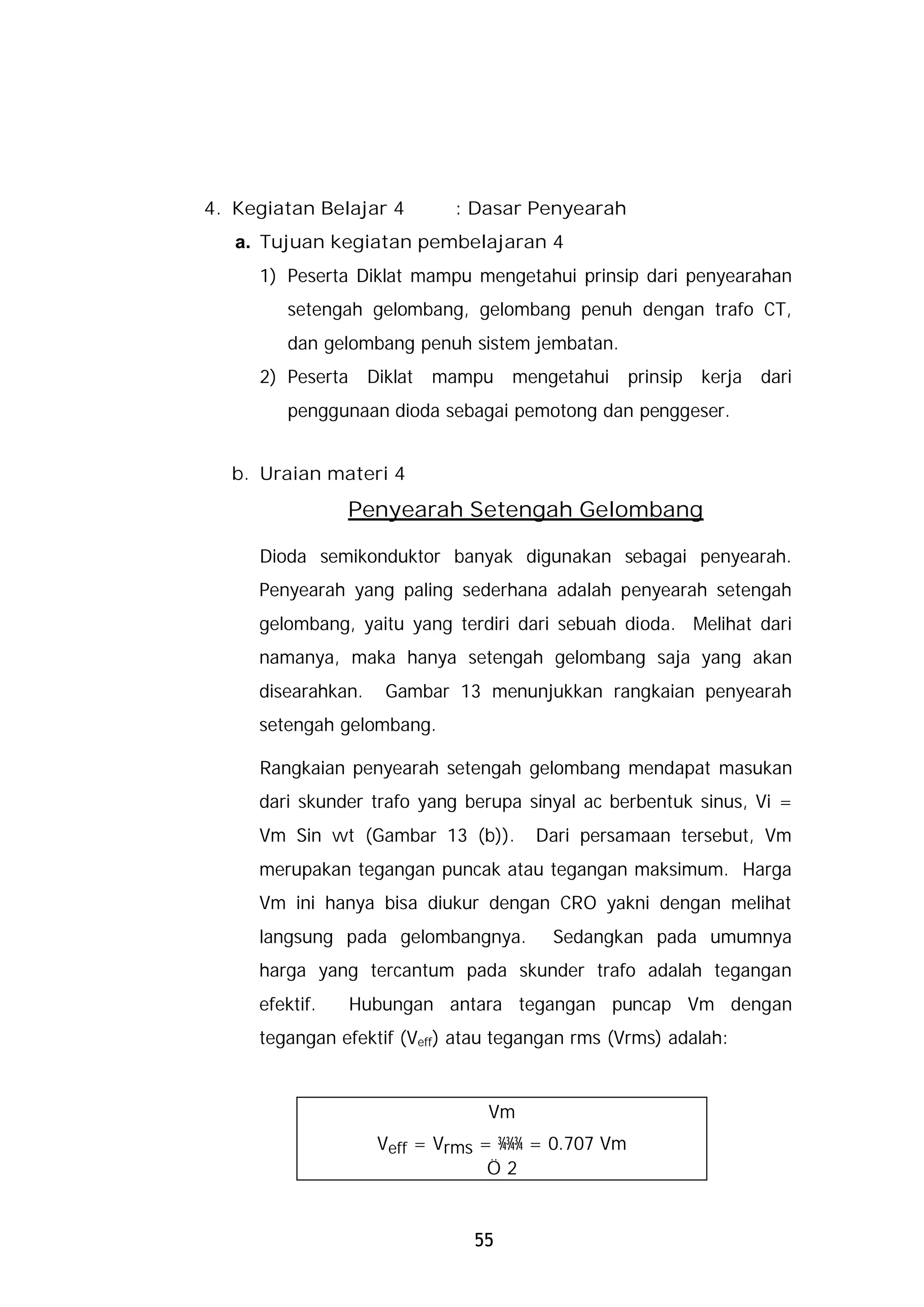 4. Kegiatan Belajar 4         : Dasar Penyearah
   a. Tujuan kegiatan pembelajaran 4
     1) Peserta Diklat mampu mengetahui prinsip dari penyearahan
        setengah gelombang, gelombang penuh dengan trafo CT,
        dan gelombang penuh sistem jembatan.
     2) Peserta     Diklat   mampu   mengetahui     prinsip   kerja   dari
        penggunaan dioda sebagai pemotong dan penggeser.


  b. Uraian materi 4
                Penyearah Setengah Gelombang

     Dioda semikonduktor banyak digunakan sebagai penyearah.
     Penyearah yang paling sederhana adalah penyearah setengah
     gelombang, yaitu yang terdiri dari sebuah dioda. Melihat dari
     namanya, maka hanya setengah gelombang saja yang akan
     disearahkan.     Gambar 13 menunjukkan rangkaian penyearah
     setengah gelombang.

     Rangkaian penyearah setengah gelombang mendapat masukan
     dari skunder trafo yang berupa sinyal ac berbentuk sinus, Vi =
     Vm Sin wt (Gambar 13 (b)).        Dari persamaan tersebut, Vm
     merupakan tegangan puncak atau tegangan maksimum. Harga
     Vm ini hanya bisa diukur dengan CRO yakni dengan melihat
     langsung pada gelombangnya.         Sedangkan pada umumnya
     harga yang tercantum pada skunder trafo adalah tegangan
     efektif.     Hubungan antara tegangan puncap Vm dengan
     tegangan efektif (Veff) atau tegangan rms (Vrms) adalah:


                                 Vm
                     Veff = Vrms = ¾¾¾ = 0.707 Vm
                                  Ö2


                                55
 
