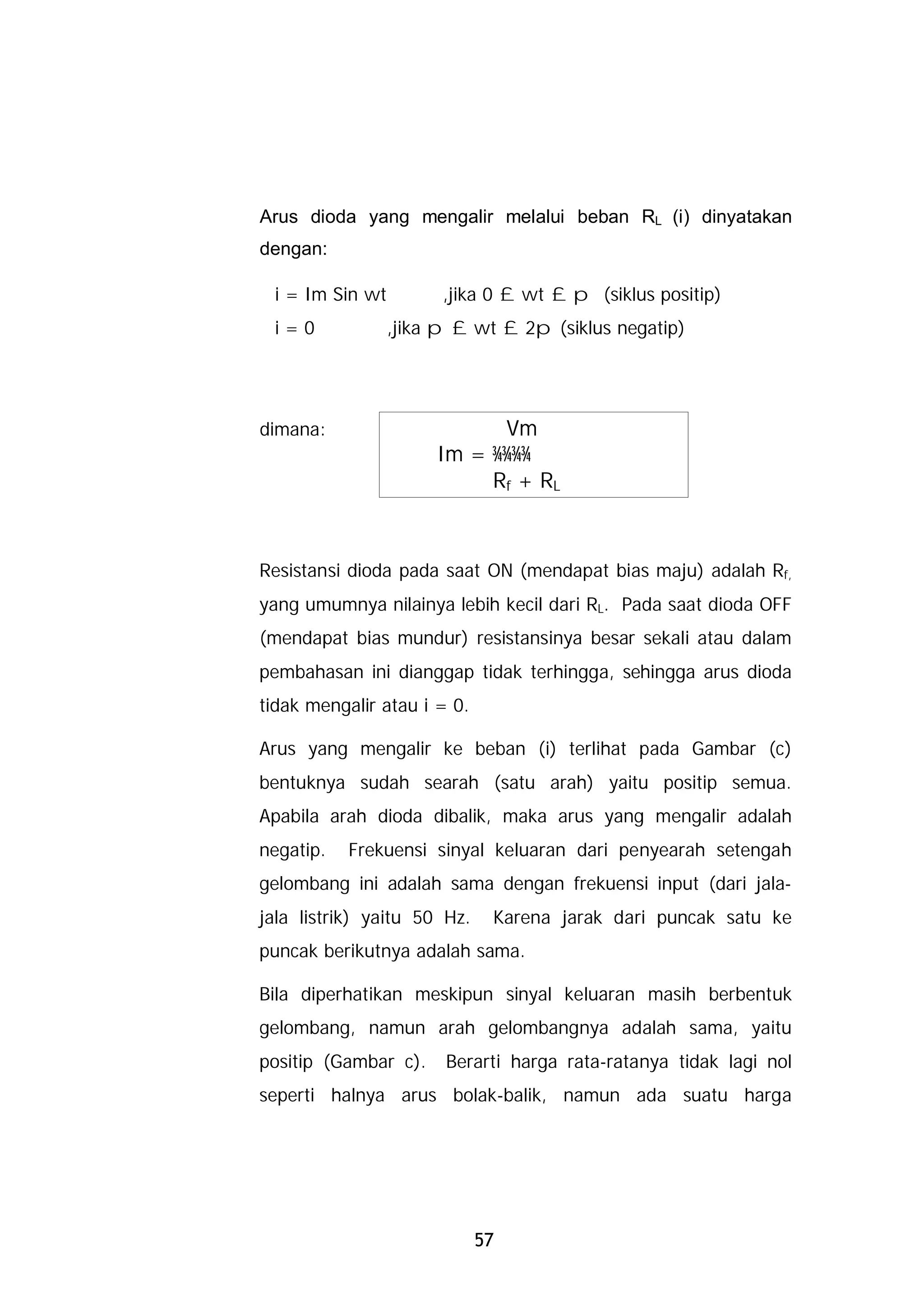 Arus dioda yang mengalir melalui beban RL (i) dinyatakan
dengan:

 i = Im Sin wt         ,jika 0 £ wt £ p (siklus positip)
 i=0             ,jika p £ wt £ 2p (siklus negatip)
                                                  .




dimana:                     Vm
                      Im = ¾¾¾¾
                           Rf + RL



Resistansi dioda pada saat ON (mendapat bias maju) adalah Rf,
yang umumnya nilainya lebih kecil dari RL. Pada saat dioda OFF
(mendapat bias mundur) resistansinya besar sekali atau dalam
pembahasan ini dianggap tidak terhingga, sehingga arus dioda
tidak mengalir atau i = 0.

Arus yang mengalir ke beban (i) terlihat pada Gambar (c)
bentuknya sudah searah (satu arah) yaitu positip semua.
Apabila arah dioda dibalik, maka arus yang mengalir adalah
negatip.   Frekuensi sinyal keluaran dari penyearah setengah
gelombang ini adalah sama dengan frekuensi input (dari jala-
jala listrik) yaitu 50 Hz.    Karena jarak dari puncak satu ke
puncak berikutnya adalah sama.

Bila diperhatikan meskipun sinyal keluaran masih berbentuk
gelombang, namun arah gelombangnya adalah sama, yaitu
positip (Gambar c).    Berarti harga rata-ratanya tidak lagi nol
seperti halnya arus bolak-balik, namun ada suatu harga




                             57
 