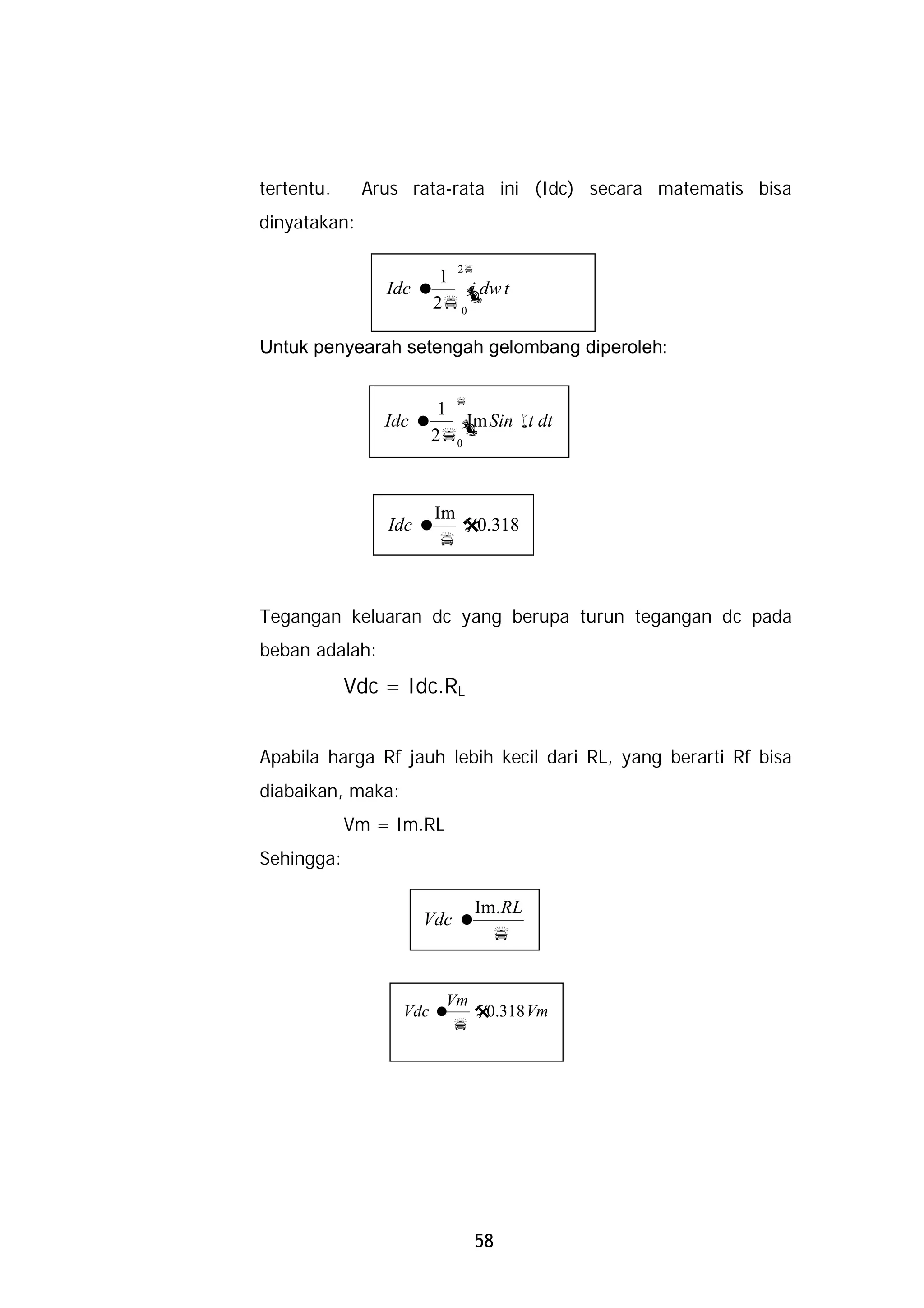 tertentu.     Arus rata-rata ini (Idc) secara matematis bisa
dinyatakan:

                         2p
                      1
                Idc = ò t i dw
                     2p 0

Untuk penyearah setengah gelombang diperoleh:

                         p
                      1
                Idc = ò Sin w dt
                         Im  t
                     2p0



                     Im
                Idc = @0.318
                     p



Tegangan keluaran dc yang berupa turun tegangan dc pada
beban adalah:
            Vdc = Idc.RL


Apabila harga Rf jauh lebih kecil dari RL, yang berarti Rf bisa
diabaikan, maka:
            Vm = Im.RL
Sehingga:

                          Im.RL
                     Vdc =
                            p


                        Vm
                   Vdc = @ .318 Vm
                           0
                         p




                              58
 