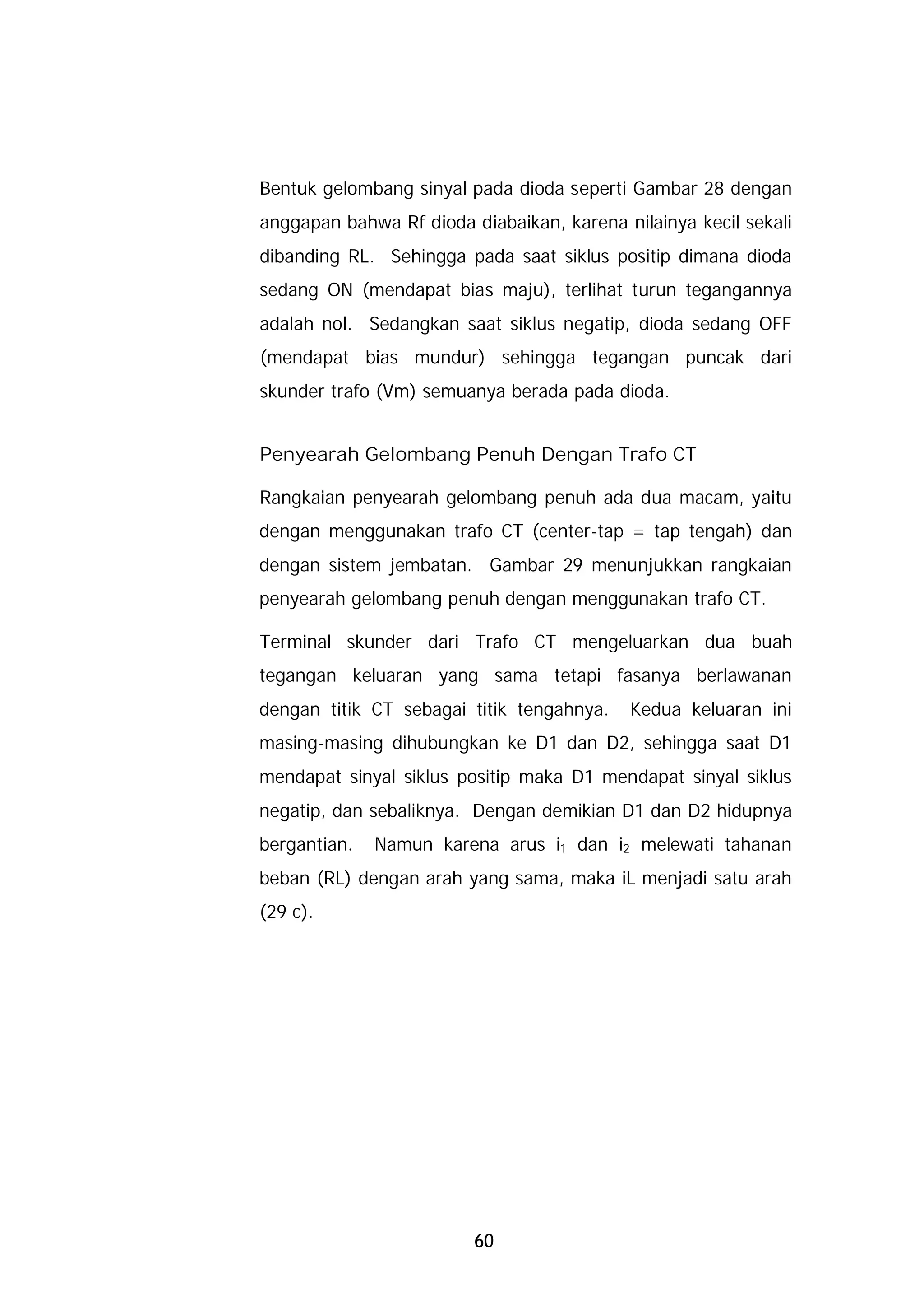 Bentuk gelombang sinyal pada dioda seperti Gambar 28 dengan
anggapan bahwa Rf dioda diabaikan, karena nilainya kecil sekali
dibanding RL. Sehingga pada saat siklus positip dimana dioda
sedang ON (mendapat bias maju), terlihat turun tegangannya
adalah nol. Sedangkan saat siklus negatip, dioda sedang OFF
(mendapat bias mundur) sehingga tegangan puncak dari
skunder trafo (Vm) semuanya berada pada dioda.


Penyearah Gelombang Penuh Dengan Trafo CT

Rangkaian penyearah gelombang penuh ada dua macam, yaitu
dengan menggunakan trafo CT (center-tap = tap tengah) dan
dengan sistem jembatan. Gambar 29 menunjukkan rangkaian
penyearah gelombang penuh dengan menggunakan trafo CT.

Terminal skunder dari Trafo CT mengeluarkan dua buah
tegangan keluaran yang sama tetapi fasanya berlawanan
dengan titik CT sebagai titik tengahnya.   Kedua keluaran ini
masing-masing dihubungkan ke D1 dan D2, sehingga saat D1
mendapat sinyal siklus positip maka D1 mendapat sinyal siklus
negatip, dan sebaliknya. Dengan demikian D1 dan D2 hidupnya
bergantian.   Namun karena arus i1 dan i2 melewati tahanan
beban (RL) dengan arah yang sama, maka iL menjadi satu arah
(29 c).




                         60
 