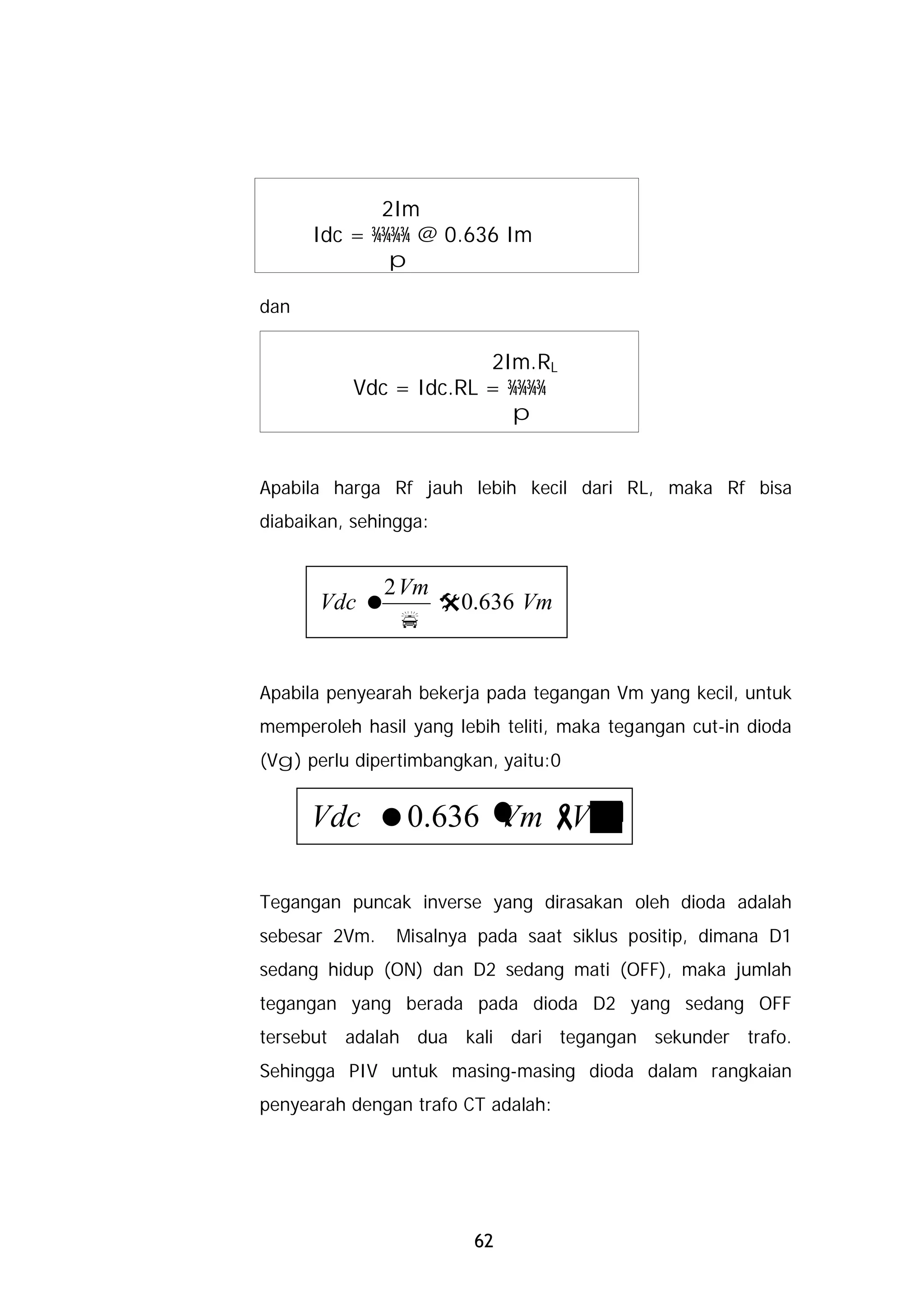 2Im
      Idc = ¾¾¾¾ @ 0.636 Im
              p

dan


                        2Im.RL
           Vdc = Idc.RL = ¾¾¾¾
                          p


Apabila harga Rf jauh lebih kecil dari RL, maka Rf bisa
diabaikan, sehingga:


            2 Vm
       Vdc =     @0.636 Vm
              p


Apabila penyearah bekerja pada tegangan Vm yang kecil, untuk
memperoleh hasil yang lebih teliti, maka tegangan cut-in dioda
(Vg) perlu dipertimbangkan, yaitu:0


      Vdc =0.636 ( - g
                 Vm V )

Tegangan puncak inverse yang dirasakan oleh dioda adalah
sebesar 2Vm.    Misalnya pada saat siklus positip, dimana D1
sedang hidup (ON) dan D2 sedang mati (OFF), maka jumlah
tegangan yang berada pada dioda D2 yang sedang OFF
tersebut adalah dua kali dari tegangan sekunder trafo.
Sehingga PIV untuk masing-masing dioda dalam rangkaian
penyearah dengan trafo CT adalah:




                         62
 