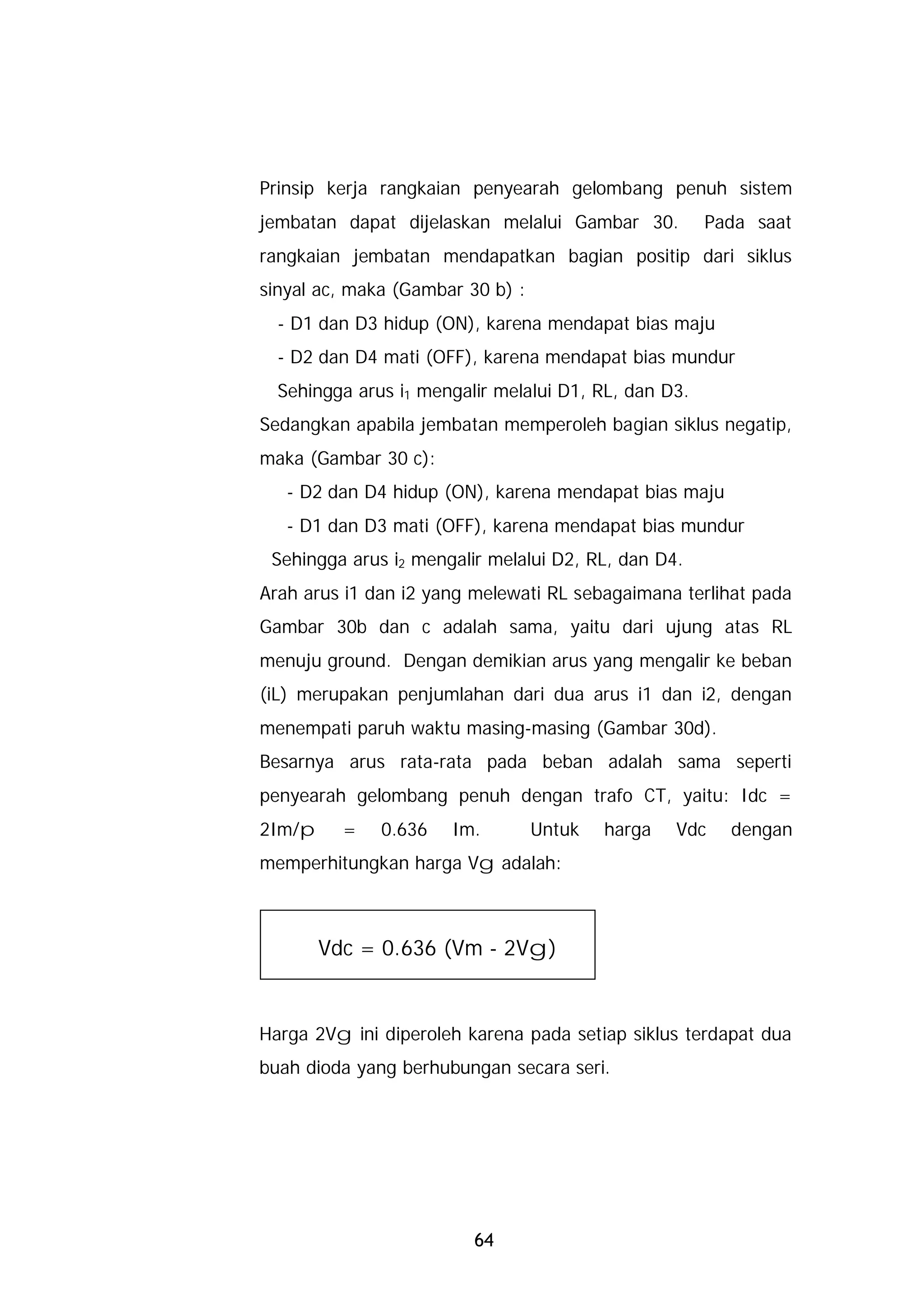 Prinsip kerja rangkaian penyearah gelombang penuh sistem
jembatan dapat dijelaskan melalui Gambar 30.          Pada saat
rangkaian jembatan mendapatkan bagian positip dari siklus
sinyal ac, maka (Gambar 30 b) :
  - D1 dan D3 hidup (ON), karena mendapat bias maju
  - D2 dan D4 mati (OFF), karena mendapat bias mundur
  Sehingga arus i1 mengalir melalui D1, RL, dan D3.
Sedangkan apabila jembatan memperoleh bagian siklus negatip,
maka (Gambar 30 c):
   - D2 dan D4 hidup (ON), karena mendapat bias maju
   - D1 dan D3 mati (OFF), karena mendapat bias mundur
 Sehingga arus i2 mengalir melalui D2, RL, dan D4.
Arah arus i1 dan i2 yang melewati RL sebagaimana terlihat pada
Gambar 30b dan c adalah sama, yaitu dari ujung atas RL
menuju ground. Dengan demikian arus yang mengalir ke beban
(iL) merupakan penjumlahan dari dua arus i1 dan i2, dengan
menempati paruh waktu masing-masing (Gambar 30d).
Besarnya arus rata-rata pada beban adalah sama seperti
penyearah gelombang penuh dengan trafo CT, yaitu: Idc =
2Im/p     =   0.636   Im.         Untuk   harga   Vdc   dengan
memperhitungkan harga Vg adalah:



        Vdc = 0.636 (Vm - 2Vg)


Harga 2Vg ini diperoleh karena pada setiap siklus terdapat dua
buah dioda yang berhubungan secara seri.




                         64
 