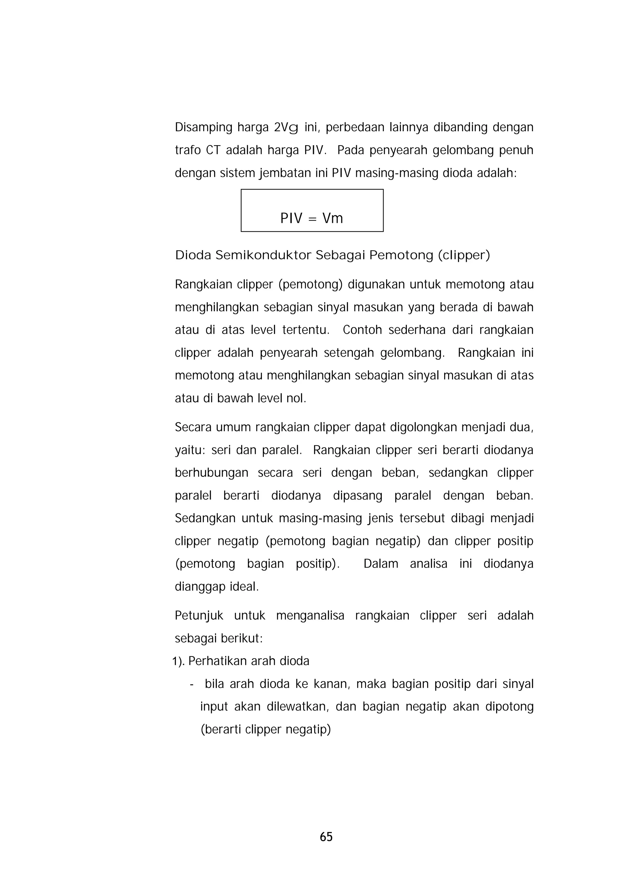 Disamping harga 2Vg ini, perbedaan lainnya dibanding dengan
trafo CT adalah harga PIV. Pada penyearah gelombang penuh
dengan sistem jembatan ini PIV masing-masing dioda adalah:


                    PIV = Vm

Dioda Semikonduktor Sebagai Pemotong (clipper)

Rangkaian clipper (pemotong) digunakan untuk memotong atau
menghilangkan sebagian sinyal masukan yang berada di bawah
atau di atas level tertentu.     Contoh sederhana dari rangkaian
clipper adalah penyearah setengah gelombang. Rangkaian ini
memotong atau menghilangkan sebagian sinyal masukan di atas
atau di bawah level nol.

Secara umum rangkaian clipper dapat digolongkan menjadi dua,
yaitu: seri dan paralel. Rangkaian clipper seri berarti diodanya
berhubungan secara seri dengan beban, sedangkan clipper
paralel berarti diodanya dipasang paralel dengan beban.
Sedangkan untuk masing-masing jenis tersebut dibagi menjadi
clipper negatip (pemotong bagian negatip) dan clipper positip
(pemotong bagian positip).          Dalam analisa ini diodanya
dianggap ideal.

Petunjuk untuk menganalisa rangkaian clipper seri adalah
sebagai berikut:
1). Perhatikan arah dioda
   - bila arah dioda ke kanan, maka bagian positip dari sinyal
     input akan dilewatkan, dan bagian negatip akan dipotong
     (berarti clipper negatip)




                            65
 