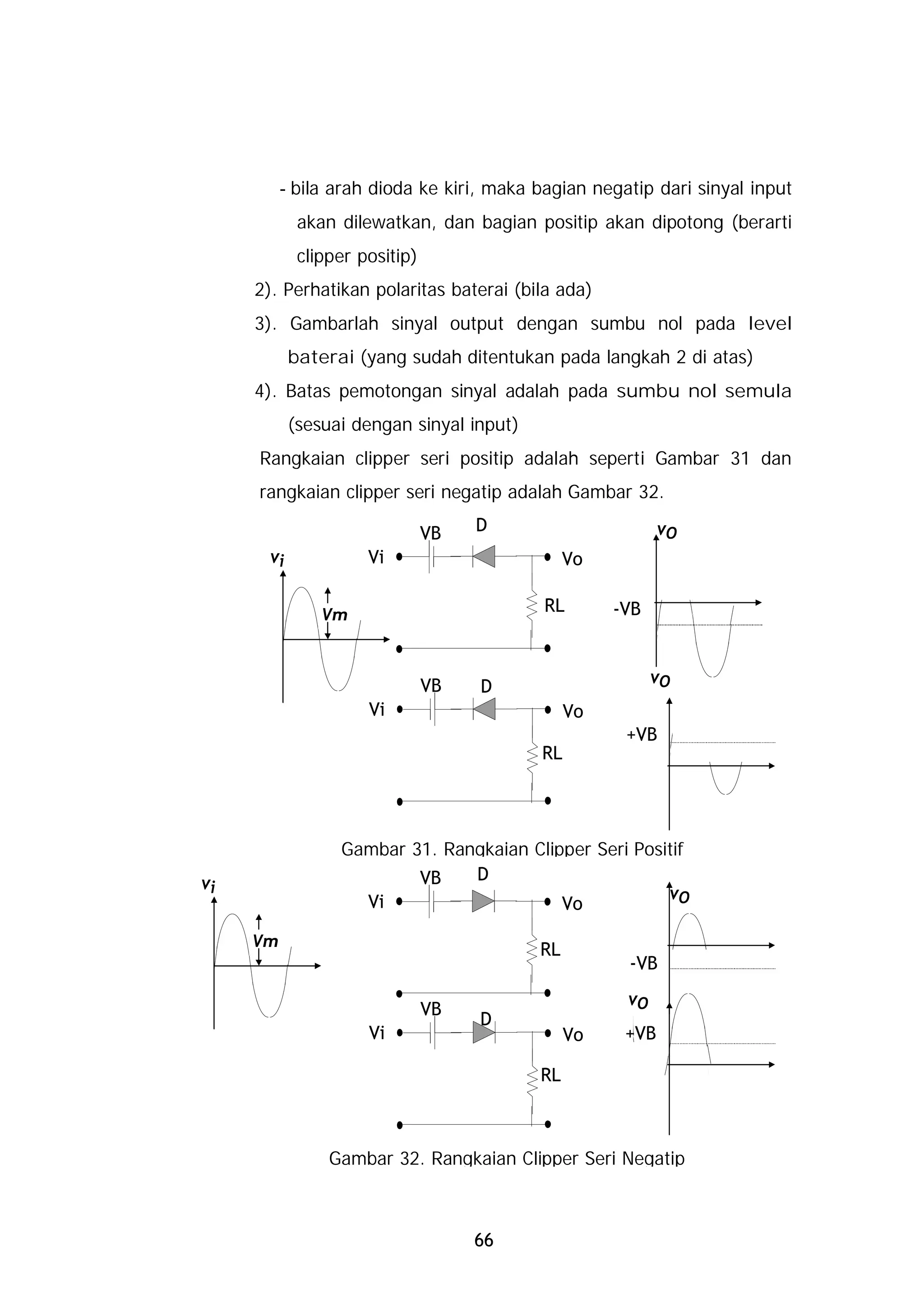 - bila arah dioda ke kiri, maka bagian negatip dari sinyal input
            akan dilewatkan, dan bagian positip akan dipotong (berarti
            clipper positip)
     2). Perhatikan polaritas baterai (bila ada)
     3). Gambarlah sinyal output dengan sumbu nol pada level
           baterai (yang sudah ditentukan pada langkah 2 di atas)
     4). Batas pemotongan sinyal adalah pada sumbu nol semula
           (sesuai dengan sinyal input)
     Rangkaian clipper seri positip adalah seperti Gambar 31 dan
     rangkaian clipper seri negatip adalah Gambar 32.

                               VB   D                      vO
      vi             Vi                        Vo

                                           RL       -VB
               Vm


                               VB                         vO
                                    D
                     Vi                        Vo
                                                     +VB
                                          RL




                 Gambar 31. Rangkaian Clipper Seri Positif
vi                       VB    D
                   Vi                                  vO
                                          Vo

     Vm                                   RL
                                                     -VB
                                                     vO
                               VB
                                    D
                     Vi                        Vo    +VB

                                          RL



                Gambar 32. Rangkaian Clipper Seri Negatip



                                    66
 