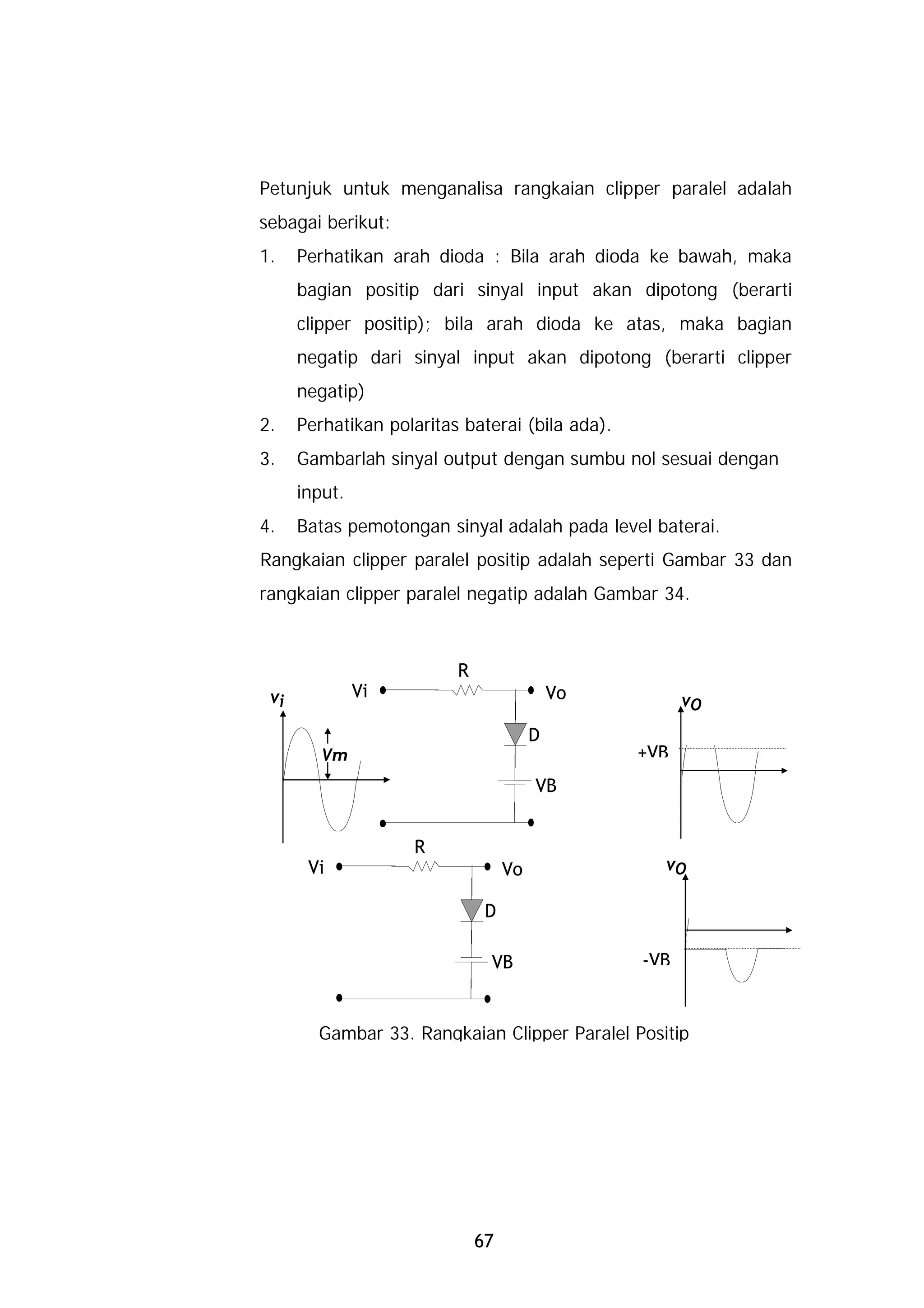 Petunjuk untuk menganalisa rangkaian clipper paralel adalah
sebagai berikut:
1.    Perhatikan arah dioda : Bila arah dioda ke bawah, maka
      bagian positip dari sinyal input akan dipotong (berarti
      clipper positip); bila arah dioda ke atas, maka bagian
      negatip dari sinyal input akan dipotong (berarti clipper
      negatip)
2.    Perhatikan polaritas baterai (bila ada).
3.    Gambarlah sinyal output dengan sumbu nol sesuai dengan
      input.
4.    Batas pemotongan sinyal adalah pada level baterai.
Rangkaian clipper paralel positip adalah seperti Gambar 33 dan
rangkaian clipper paralel negatip adalah Gambar 34.



                          R
 vi            Vi                           Vo         vO
                                        D
         Vm                                      +VB
                                        VB


                    R
       Vi                          Vo              vO

                               D

                               VB                -VB


        Gambar 33. Rangkaian Clipper Paralel Positip




                              67
 