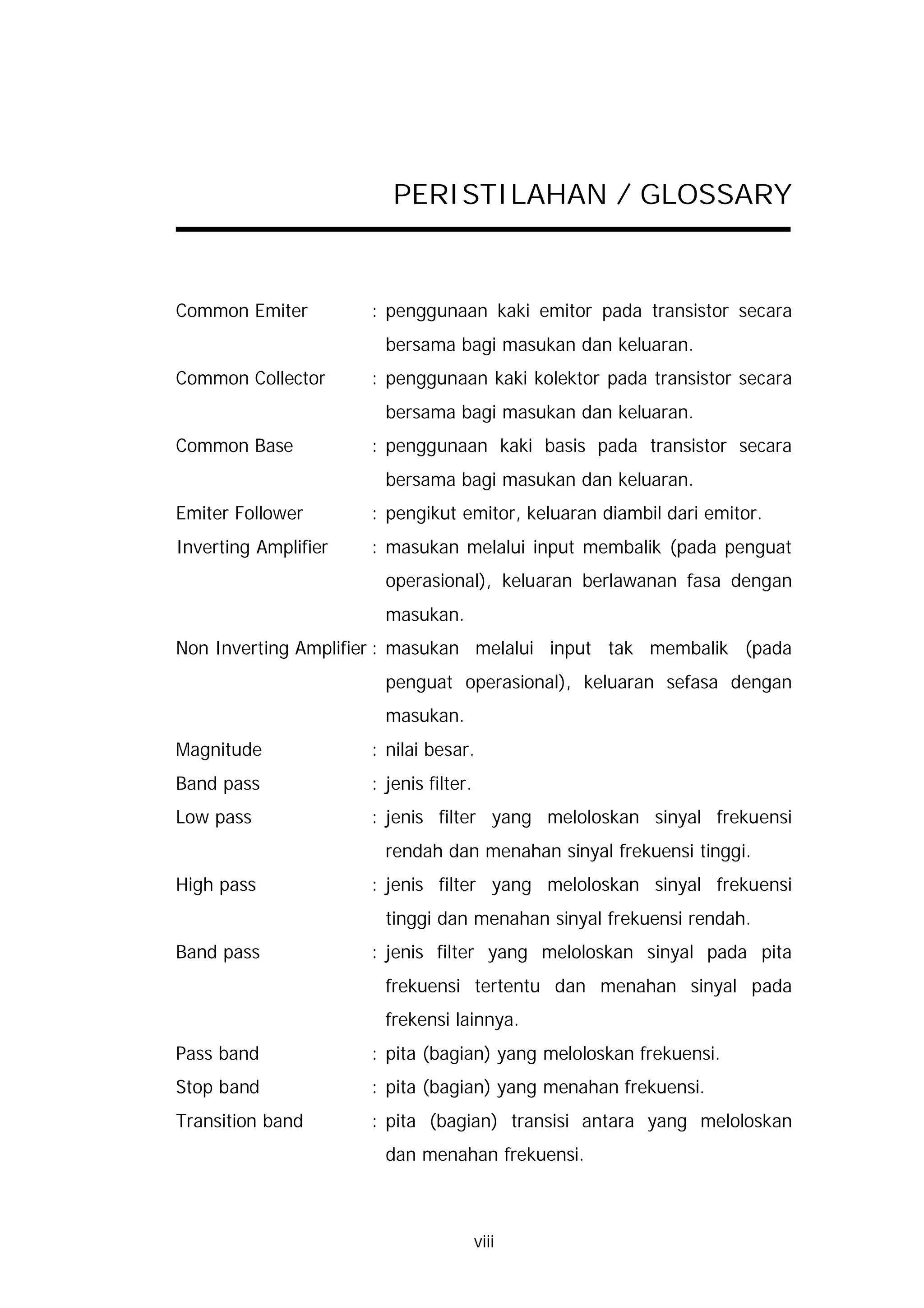 PERISTILAHAN / GLOSSARY



Common Emiter         : penggunaan kaki emitor pada transistor secara
                        bersama bagi masukan dan keluaran.
Common Collector      : penggunaan kaki kolektor pada transistor secara
                        bersama bagi masukan dan keluaran.
Common Base           : penggunaan kaki basis pada transistor secara
                        bersama bagi masukan dan keluaran.
Emiter Follower       : pengikut emitor, keluaran diambil dari emitor.
Inverting Amplifier   : masukan melalui input membalik (pada penguat
                        operasional), keluaran berlawanan fasa dengan
                        masukan.
Non Inverting Amplifier : masukan melalui input tak membalik (pada
                        penguat operasional), keluaran sefasa dengan
                        masukan.
Magnitude             : nilai besar.
Band pass             : jenis filter.
Low pass              : jenis filter yang meloloskan sinyal frekuensi
                        rendah dan menahan sinyal frekuensi tinggi.
High pass             : jenis filter yang meloloskan sinyal frekuensi
                        tinggi dan menahan sinyal frekuensi rendah.
Band pass             : jenis filter yang meloloskan sinyal pada pita
                        frekuensi tertentu dan menahan sinyal pada
                        frekensi lainnya.
Pass band             : pita (bagian) yang meloloskan frekuensi.
Stop band             : pita (bagian) yang menahan frekuensi.
Transition band       : pita (bagian) transisi antara yang meloloskan
                        dan menahan frekuensi.



                                        viii
 