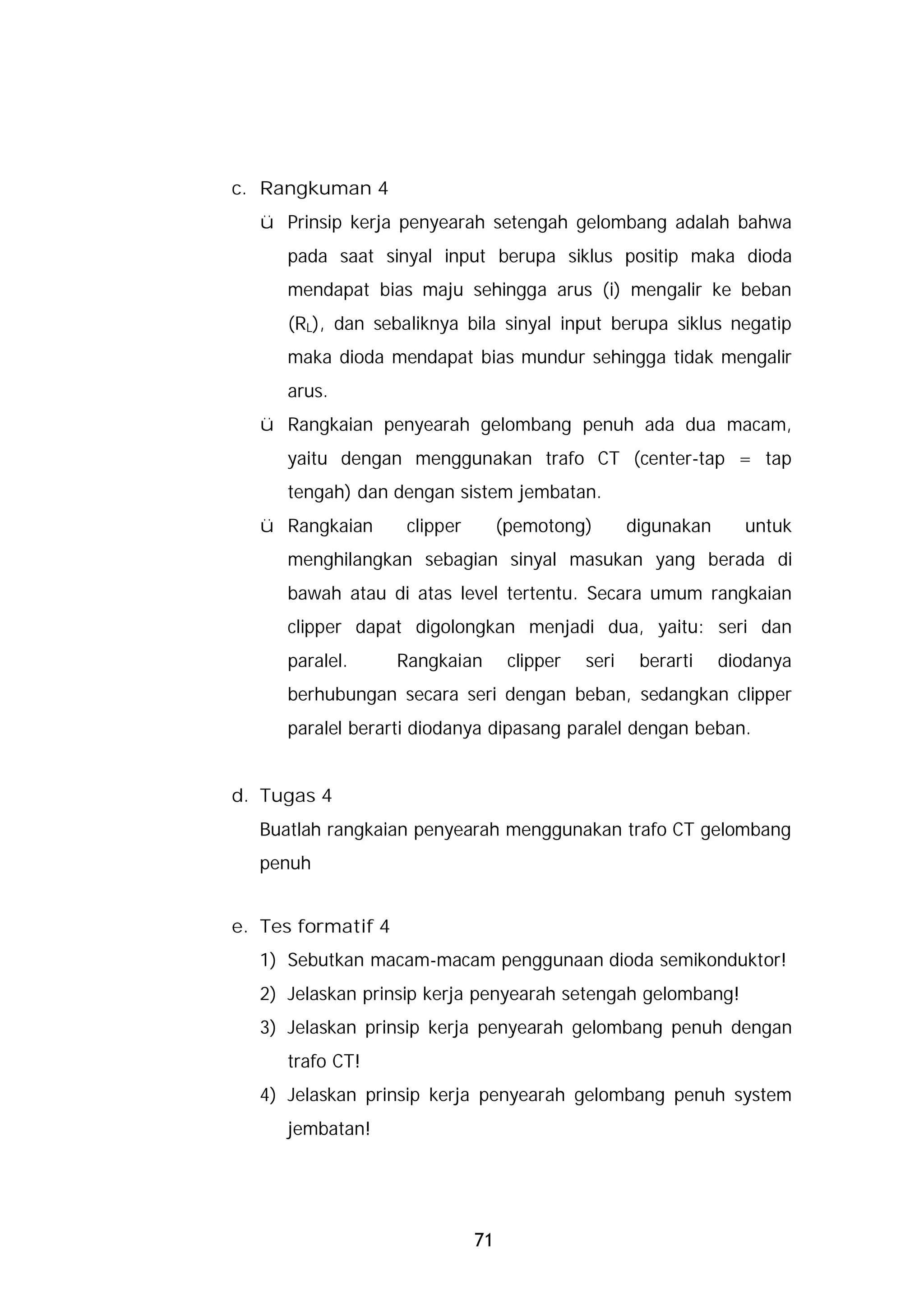 c. Rangkuman 4
  ü Prinsip kerja penyearah setengah gelombang adalah bahwa
     pada saat sinyal input berupa siklus positip maka dioda
     mendapat bias maju sehingga arus (i) mengalir ke beban
     (RL), dan sebaliknya bila sinyal input berupa siklus negatip
     maka dioda mendapat bias mundur sehingga tidak mengalir
     arus.
  ü Rangkaian penyearah gelombang penuh ada dua macam,
     yaitu dengan menggunakan trafo CT (center-tap = tap
     tengah) dan dengan sistem jembatan.
  ü Rangkaian        clipper        (pemotong)        digunakan     untuk
     menghilangkan sebagian sinyal masukan yang berada di
     bawah atau di atas level tertentu. Secara umum rangkaian
     clipper dapat digolongkan menjadi dua, yaitu: seri dan
     paralel.       Rangkaian        clipper   seri    berarti    diodanya
     berhubungan secara seri dengan beban, sedangkan clipper
     paralel berarti diodanya dipasang paralel dengan beban.


d. Tugas 4
  Buatlah rangkaian penyearah menggunakan trafo CT gelombang
  penuh


e. Tes formatif 4
  1) Sebutkan macam-macam penggunaan dioda semikonduktor!
  2) Jelaskan prinsip kerja penyearah setengah gelombang!
  3) Jelaskan prinsip kerja penyearah gelombang penuh dengan
     trafo CT!
  4) Jelaskan prinsip kerja penyearah gelombang penuh system
     jembatan!




                               71
 