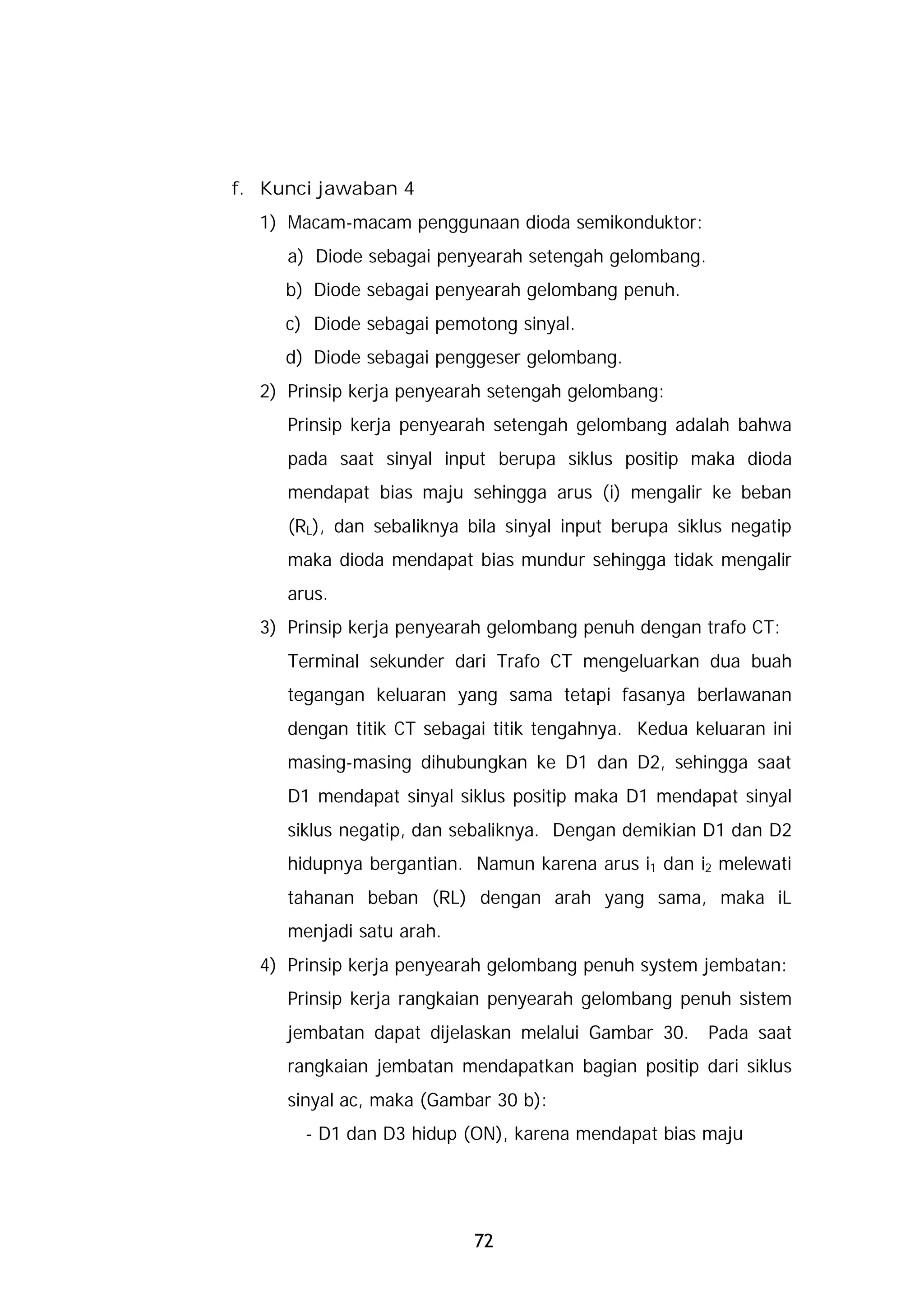 f. Kunci jawaban 4
  1) Macam-macam penggunaan dioda semikonduktor:
     a) Diode sebagai penyearah setengah gelombang.
     b) Diode sebagai penyearah gelombang penuh.
     c) Diode sebagai pemotong sinyal.
     d) Diode sebagai penggeser gelombang.
  2) Prinsip kerja penyearah setengah gelombang:
     Prinsip kerja penyearah setengah gelombang adalah bahwa
     pada saat sinyal input berupa siklus positip maka dioda
     mendapat bias maju sehingga arus (i) mengalir ke beban
     (RL), dan sebaliknya bila sinyal input berupa siklus negatip
     maka dioda mendapat bias mundur sehingga tidak mengalir
     arus.
  3) Prinsip kerja penyearah gelombang penuh dengan trafo CT:
     Terminal sekunder dari Trafo CT mengeluarkan dua buah
     tegangan keluaran yang sama tetapi fasanya berlawanan
     dengan titik CT sebagai titik tengahnya. Kedua keluaran ini
     masing-masing dihubungkan ke D1 dan D2, sehingga saat
     D1 mendapat sinyal siklus positip maka D1 mendapat sinyal
     siklus negatip, dan sebaliknya. Dengan demikian D1 dan D2
     hidupnya bergantian. Namun karena arus i1 dan i2 melewati
     tahanan beban (RL) dengan arah yang sama, maka iL
     menjadi satu arah.
  4) Prinsip kerja penyearah gelombang penuh system jembatan:
     Prinsip kerja rangkaian penyearah gelombang penuh sistem
     jembatan dapat dijelaskan melalui Gambar 30.      Pada saat
     rangkaian jembatan mendapatkan bagian positip dari siklus
     sinyal ac, maka (Gambar 30 b):
       - D1 dan D3 hidup (ON), karena mendapat bias maju




                           72
 
