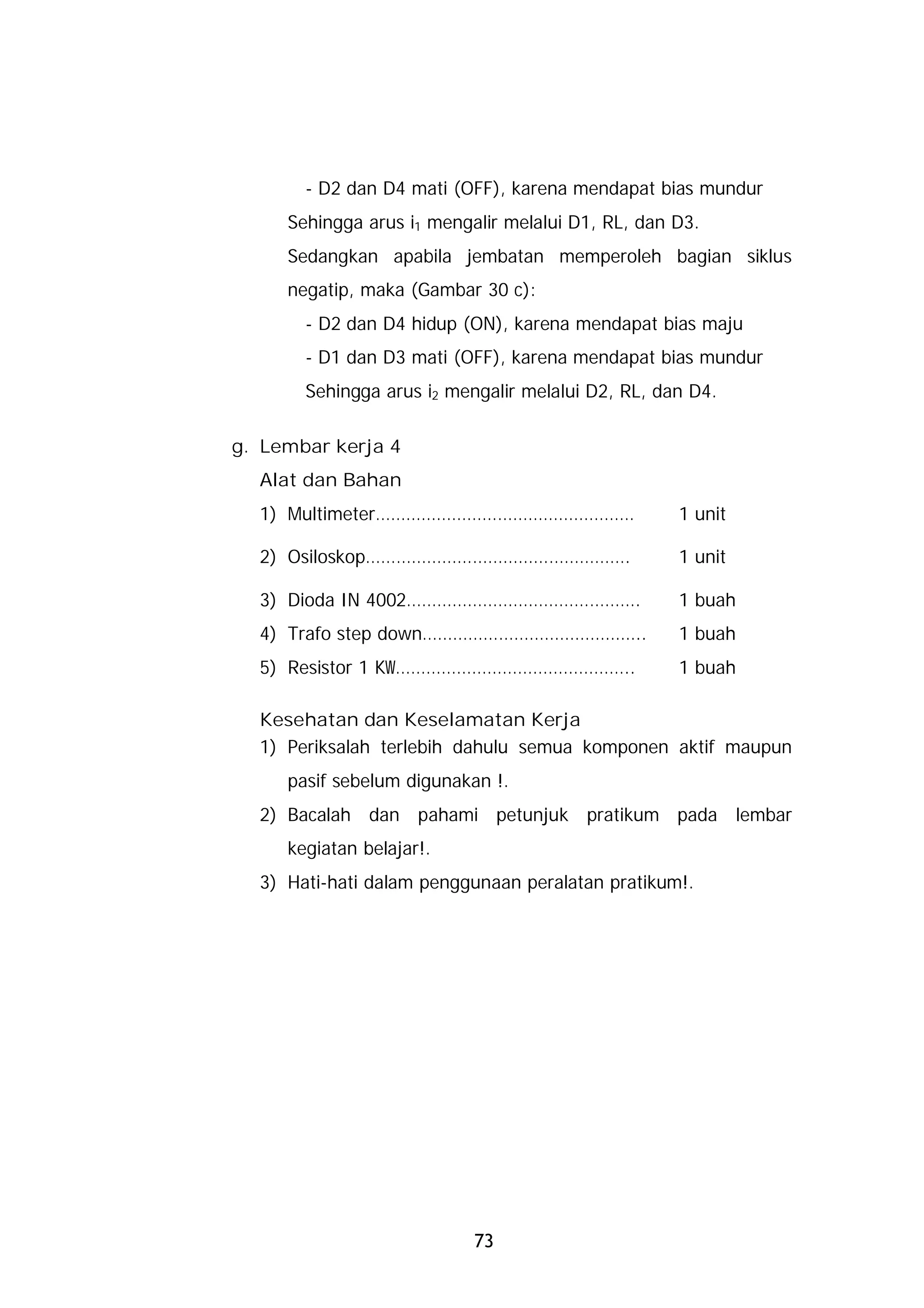 - D2 dan D4 mati (OFF), karena mendapat bias mundur
     Sehingga arus i1 mengalir melalui D1, RL, dan D3.
     Sedangkan apabila jembatan memperoleh bagian siklus
     negatip, maka (Gambar 30 c):
       - D2 dan D4 hidup (ON), karena mendapat bias maju
       - D1 dan D3 mati (OFF), karena mendapat bias mundur
       Sehingga arus i2 mengalir melalui D2, RL, dan D4.

g. Lembar kerja 4
  Alat dan Bahan
  1) Multimeter……………………………………………                   1 unit

  2) Osiloskop…………………………………………….                   1 unit

  3) Dioda IN 4002……………………………………….                 1 buah
  4) Trafo step down……………………………………..               1 buah
  5) Resistor 1 KW………………………………………..                1 buah

  Kesehatan dan Keselamatan Kerja
  1) Periksalah terlebih dahulu semua komponen aktif maupun
     pasif sebelum digunakan !.
  2) Bacalah dan pahami petunjuk pratikum pada lembar
     kegiatan belajar!.
  3) Hati-hati dalam penggunaan peralatan pratikum!.




                           73
 
