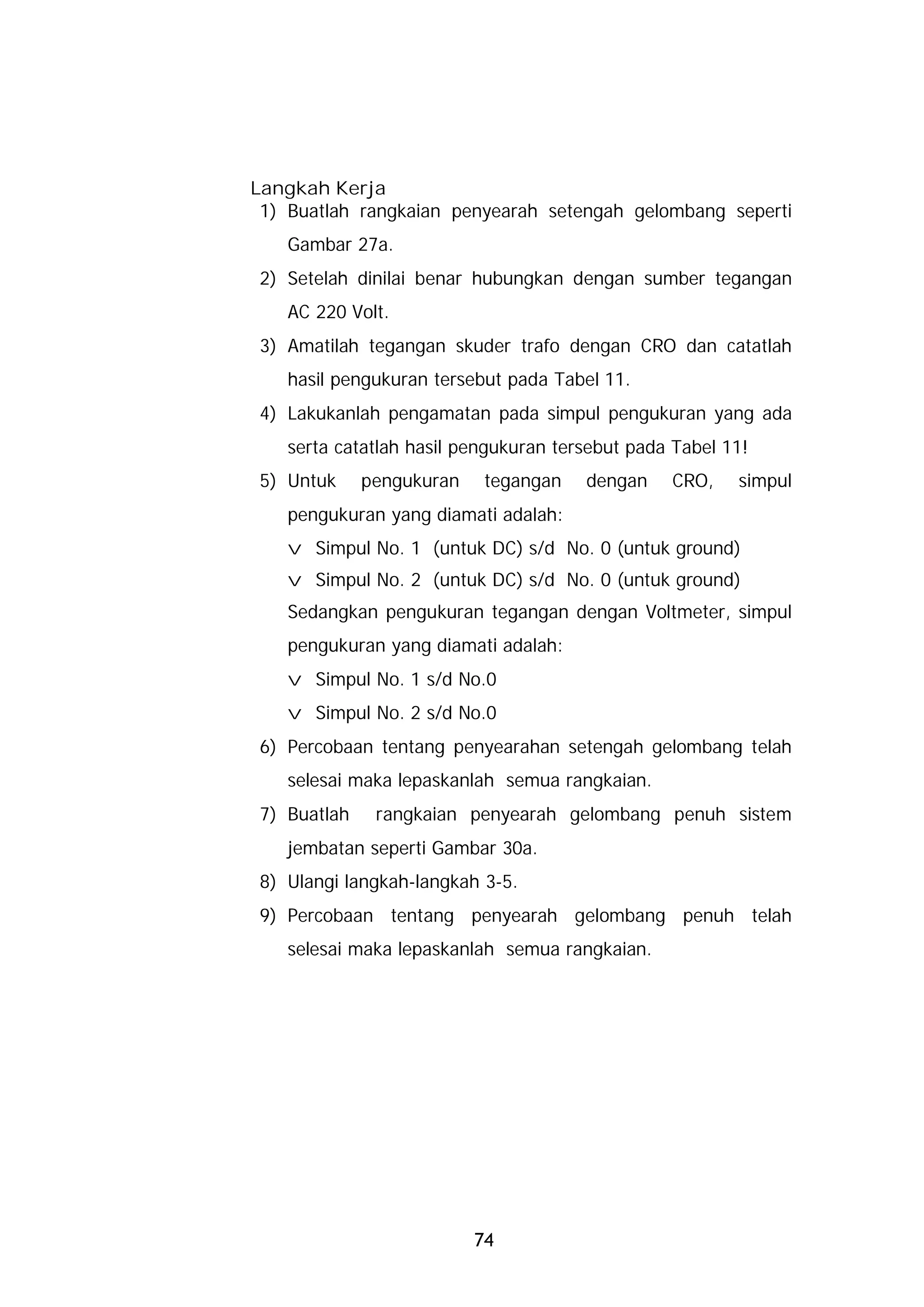 Langkah Kerja
 1) Buatlah rangkaian penyearah setengah gelombang seperti
   Gambar 27a.
2) Setelah dinilai benar hubungkan dengan sumber tegangan
   AC 220 Volt.
3) Amatilah tegangan skuder trafo dengan CRO dan catatlah
   hasil pengukuran tersebut pada Tabel 11.
4) Lakukanlah pengamatan pada simpul pengukuran yang ada
   serta catatlah hasil pengukuran tersebut pada Tabel 11!
5) Untuk     pengukuran    tegangan   dengan    CRO,    simpul
   pengukuran yang diamati adalah:
   v Simpul No. 1 (untuk DC) s/d No. 0 (untuk ground)
   v Simpul No. 2 (untuk DC) s/d No. 0 (untuk ground)
   Sedangkan pengukuran tegangan dengan Voltmeter, simpul
   pengukuran yang diamati adalah:
   v Simpul No. 1 s/d No.0
   v Simpul No. 2 s/d No.0
6) Percobaan tentang penyearahan setengah gelombang telah
   selesai maka lepaskanlah semua rangkaian.
7) Buatlah    rangkaian penyearah gelombang penuh sistem
   jembatan seperti Gambar 30a.
8) Ulangi langkah-langkah 3-5.
9) Percobaan tentang penyearah gelombang penuh telah
   selesai maka lepaskanlah semua rangkaian.




                          74
 