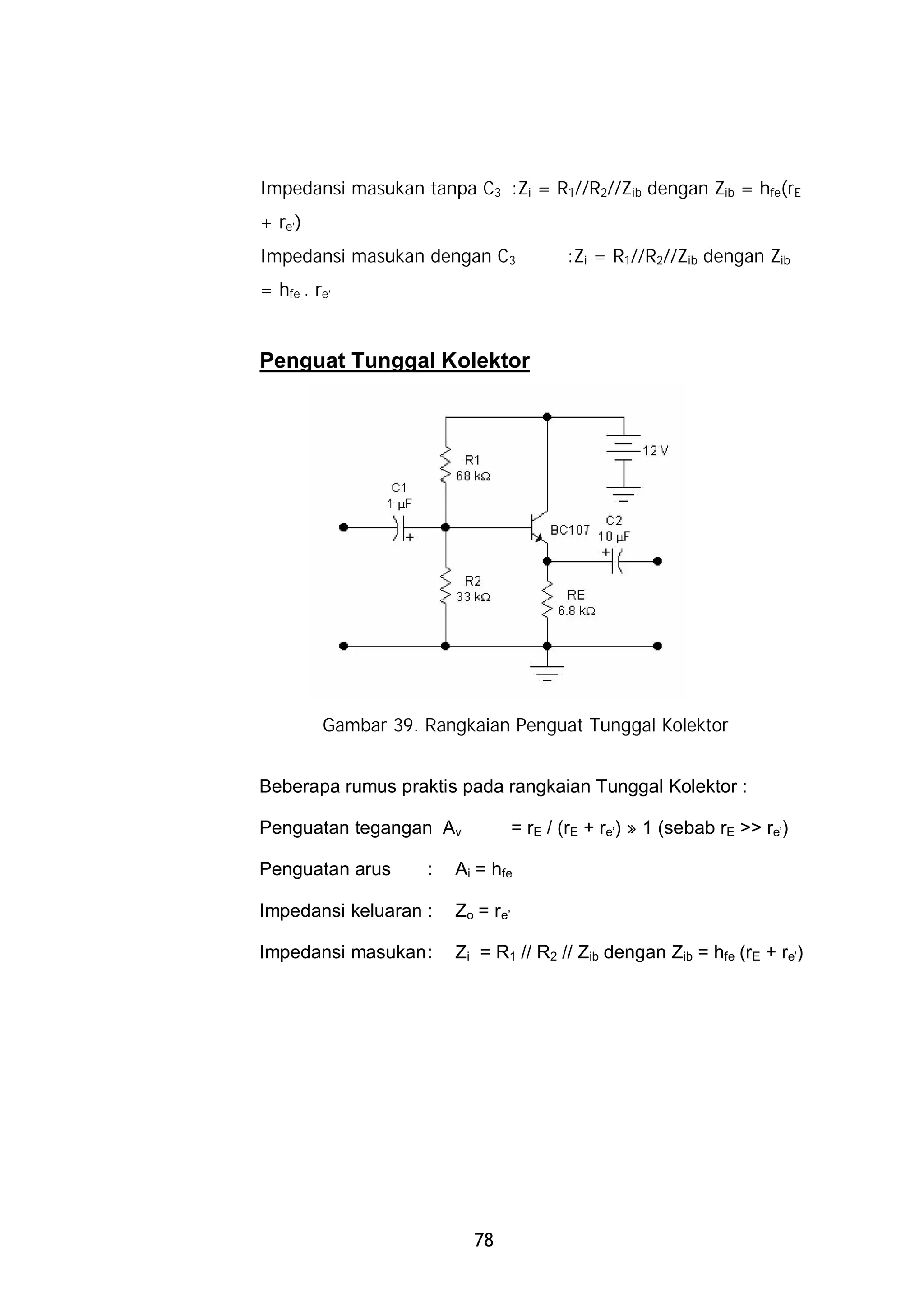 Impedansi masukan tanpa C3 :Zi = R1//R2//Zib dengan Zib = hfe(rE
+ re’)
Impedansi masukan dengan C3               :Zi = R1//R2//Zib dengan Zib
= hfe . re’


Penguat Tunggal Kolektor




         Gambar 39. Rangkaian Penguat Tunggal Kolektor


Beberapa rumus praktis pada rangkaian Tunggal Kolektor :

Penguatan tegangan Av              = rE / (rE + re’) » 1 (sebab rE >> re’)

Penguatan arus      :   Ai = hfe

Impedansi keluaran :    Zo = re’

Impedansi masukan :     Zi = R1 // R2 // Zib dengan Zib = hfe (rE + re’)




                          78
 