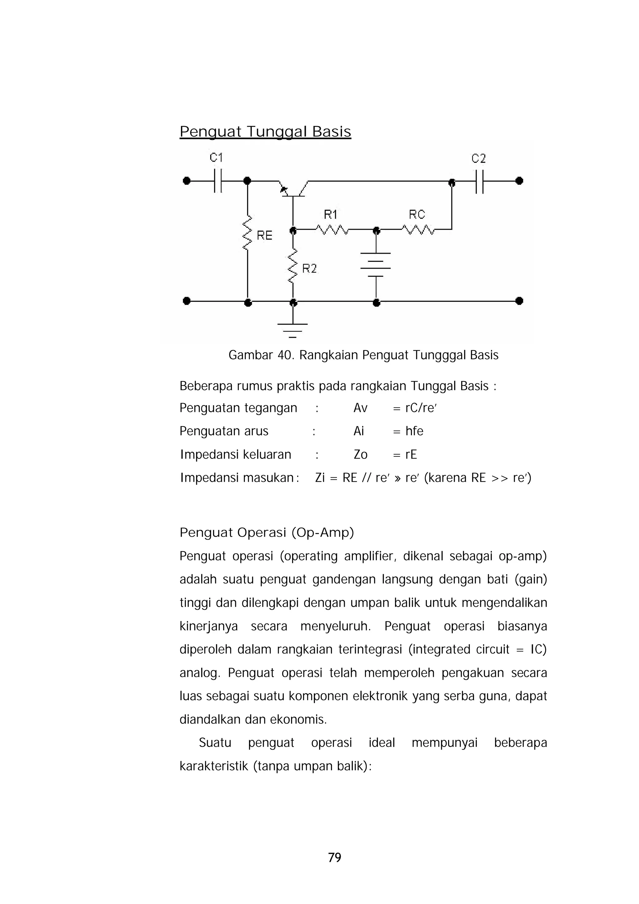 Penguat Tunggal Basis




        Gambar 40. Rangkaian Penguat Tungggal Basis

Beberapa rumus praktis pada rangkaian Tunggal Basis :
Penguatan tegangan     :         Av       = rC/re’
Penguatan arus         :         Ai       = hfe
Impedansi keluaran     :         Zo       = rE
Impedansi masukan :    Zi = RE // re’ » re’ (karena RE >> re’)



Penguat Operasi (Op-Amp)
Penguat operasi (operating amplifier, dikenal sebagai op-amp)
adalah suatu penguat gandengan langsung dengan bati (gain)
tinggi dan dilengkapi dengan umpan balik untuk mengendalikan
kinerjanya secara menyeluruh.           Penguat      operasi biasanya
diperoleh dalam rangkaian terintegrasi (integrated circuit = IC)
analog. Penguat operasi telah memperoleh pengakuan secara
luas sebagai suatu komponen elektronik yang serba guna, dapat
diandalkan dan ekonomis.
   Suatu    penguat    operasi        ideal   mempunyai     beberapa
karakteristik (tanpa umpan balik):




                           79
 