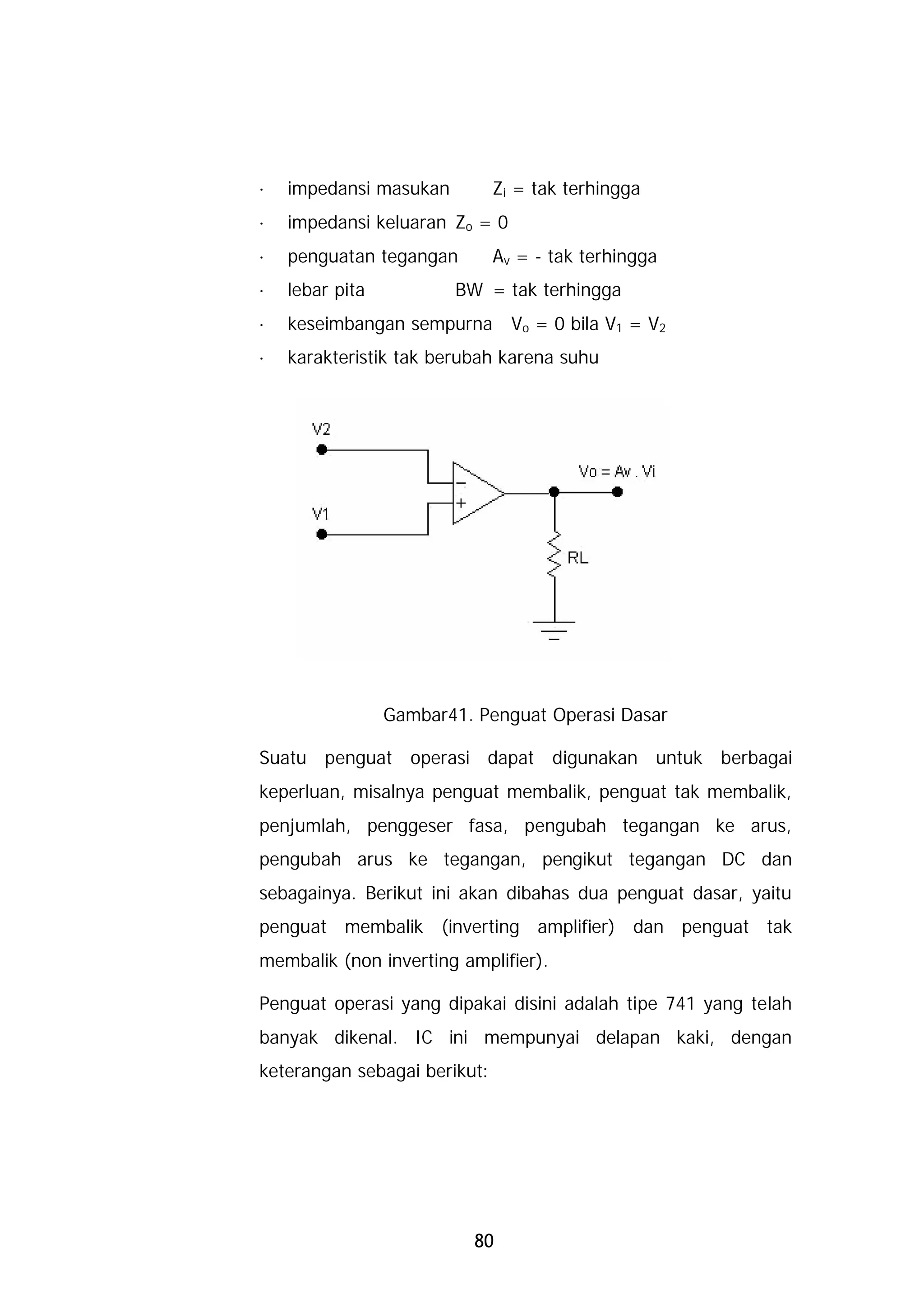 · impedansi masukan           Zi = tak terhingga
· impedansi keluaran Zo = 0
· penguatan tegangan          Av = - tak terhingga
· lebar pita           BW = tak terhingga
· keseimbangan sempurna Vo = 0 bila V1 = V2
· karakteristik tak berubah karena suhu




               Gambar41. Penguat Operasi Dasar

Suatu penguat operasi dapat digunakan untuk berbagai
keperluan, misalnya penguat membalik, penguat tak membalik,
penjumlah, penggeser fasa, pengubah tegangan ke arus,
pengubah arus ke tegangan, pengikut tegangan DC dan
sebagainya. Berikut ini akan dibahas dua penguat dasar, yaitu
penguat membalik (inverting amplifier) dan penguat tak
membalik (non inverting amplifier).

Penguat operasi yang dipakai disini adalah tipe 741 yang telah
banyak dikenal. IC ini mempunyai delapan kaki, dengan
keterangan sebagai berikut:




                          80
 