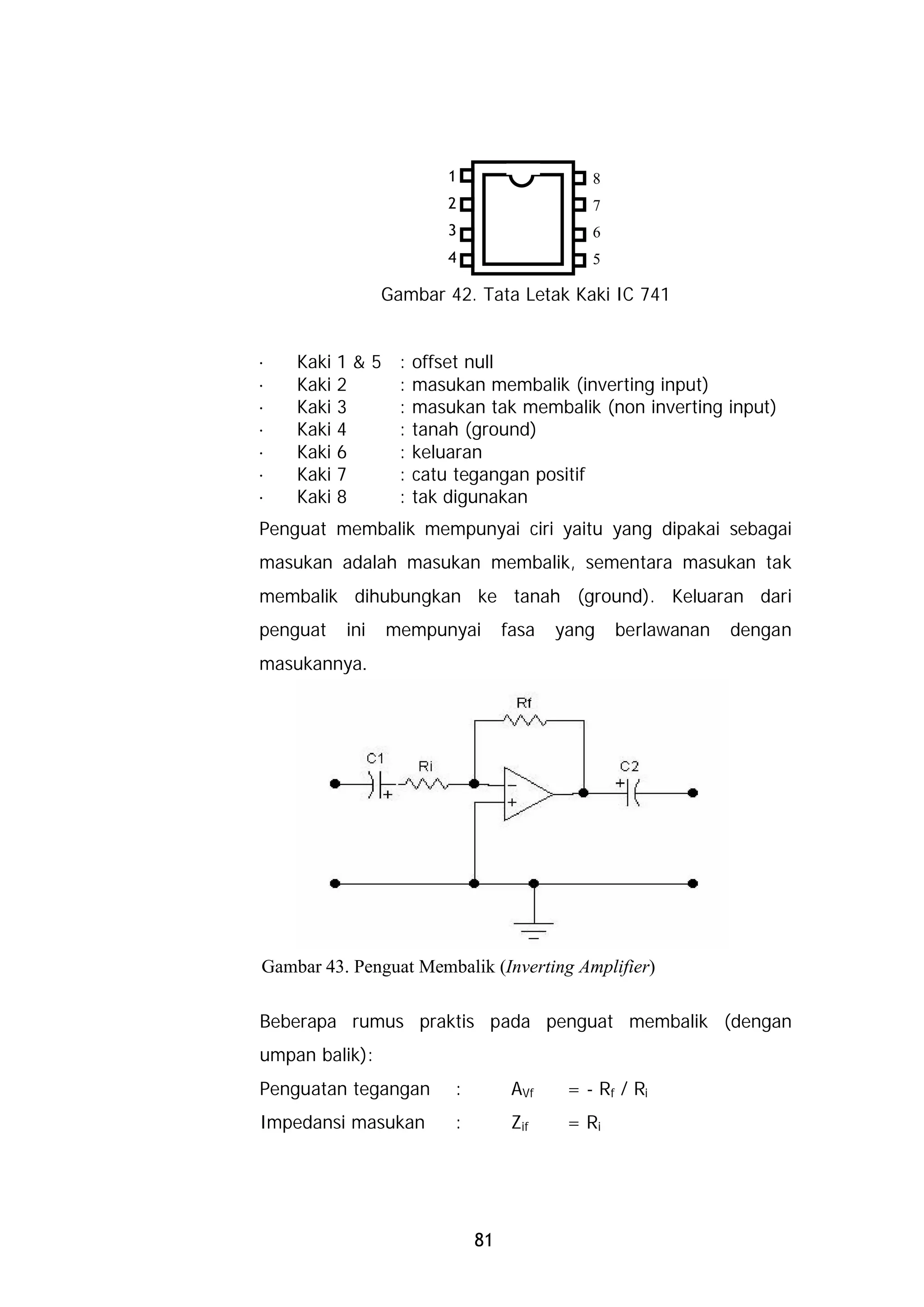 1                    8
                       2                    7
                       3                    6
                       4                    5

                Gambar 42. Tata Letak Kaki IC 741


·   Kaki 1 & 5 : offset null
·   Kaki 2     : masukan membalik (inverting input)
·   Kaki 3     : masukan tak membalik (non inverting input)
·   Kaki 4     : tanah (ground)
·   Kaki 6     : keluaran
·   Kaki 7     : catu tegangan positif
·   Kaki 8     : tak digunakan
Penguat membalik mempunyai ciri yaitu yang dipakai sebagai
masukan adalah masukan membalik, sementara masukan tak
membalik dihubungkan ke tanah (ground). Keluaran dari
penguat   ini   mempunyai        fasa   yang    berlawanan   dengan
masukannya.




Gambar 43. Penguat Membalik (Inverting Amplifier)

Beberapa rumus praktis pada penguat membalik (dengan
umpan balik):
Penguatan tegangan      :         AVf    = - Rf / Ri
Impedansi masukan       :         Zif    = Ri




                            81
 