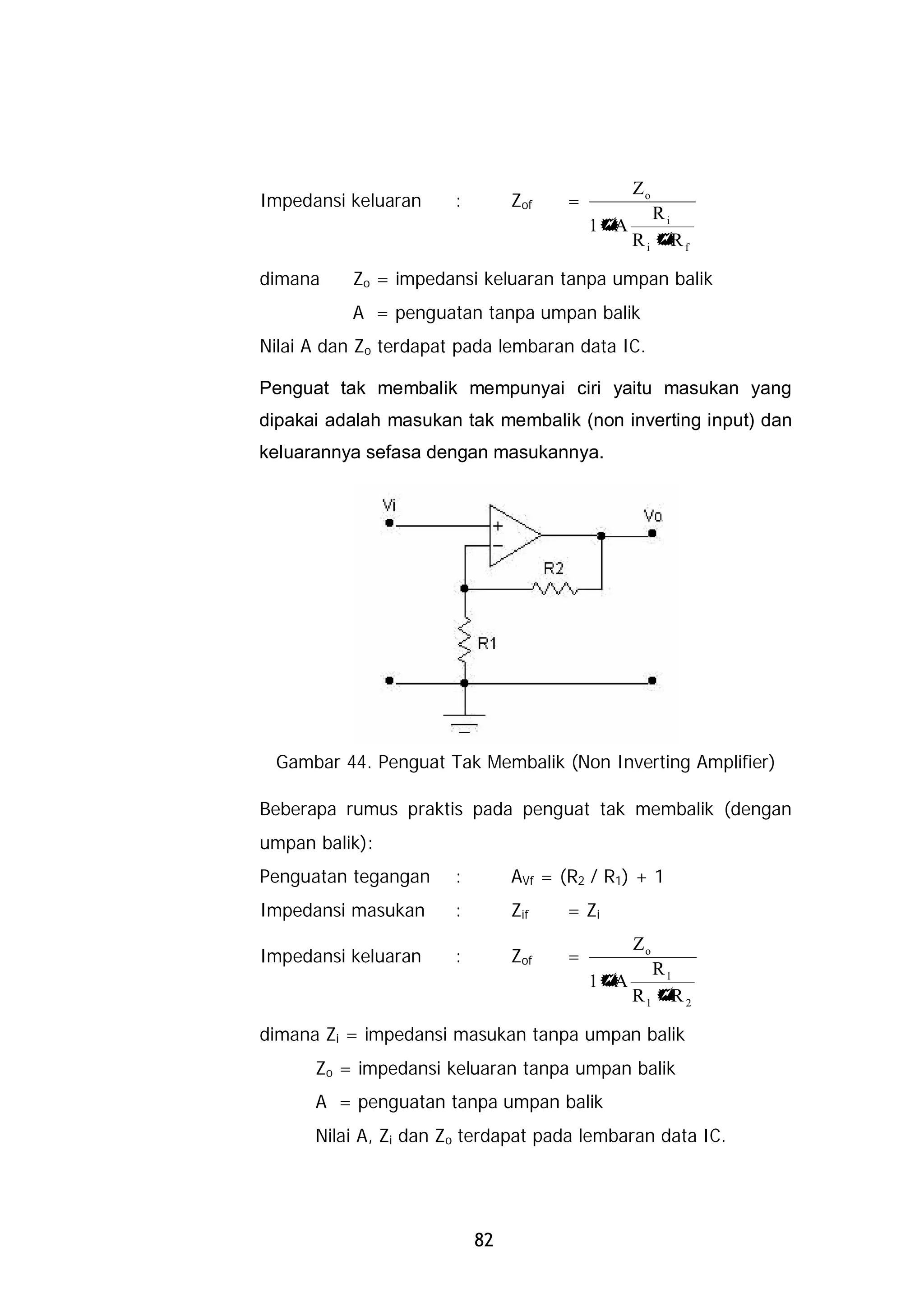 Zo
Impedansi keluaran     :        Zof   =
                                                  Ri
                                          1+A
                                                Ri + f
                                                     R

dimana     Zo = impedansi keluaran tanpa umpan balik
           A = penguatan tanpa umpan balik
Nilai A dan Zo terdapat pada lembaran data IC.

Penguat tak membalik mempunyai ciri yaitu masukan yang
dipakai adalah masukan tak membalik (non inverting input) dan
keluarannya sefasa dengan masukannya.




 Gambar 44. Penguat Tak Membalik (Non Inverting Amplifier)

Beberapa rumus praktis pada penguat tak membalik (dengan
umpan balik):
Penguatan tegangan     :        AVf = (R2 / R1) + 1
Impedansi masukan      :        Zif   = Zi
                                                Zo
Impedansi keluaran     :        Zof   =
                                                  R1
                                          1+A
                                                R1 + 2
                                                    R

dimana Zi = impedansi masukan tanpa umpan balik
      Zo = impedansi keluaran tanpa umpan balik
      A = penguatan tanpa umpan balik
      Nilai A, Zi dan Zo terdapat pada lembaran data IC.




                           82
 