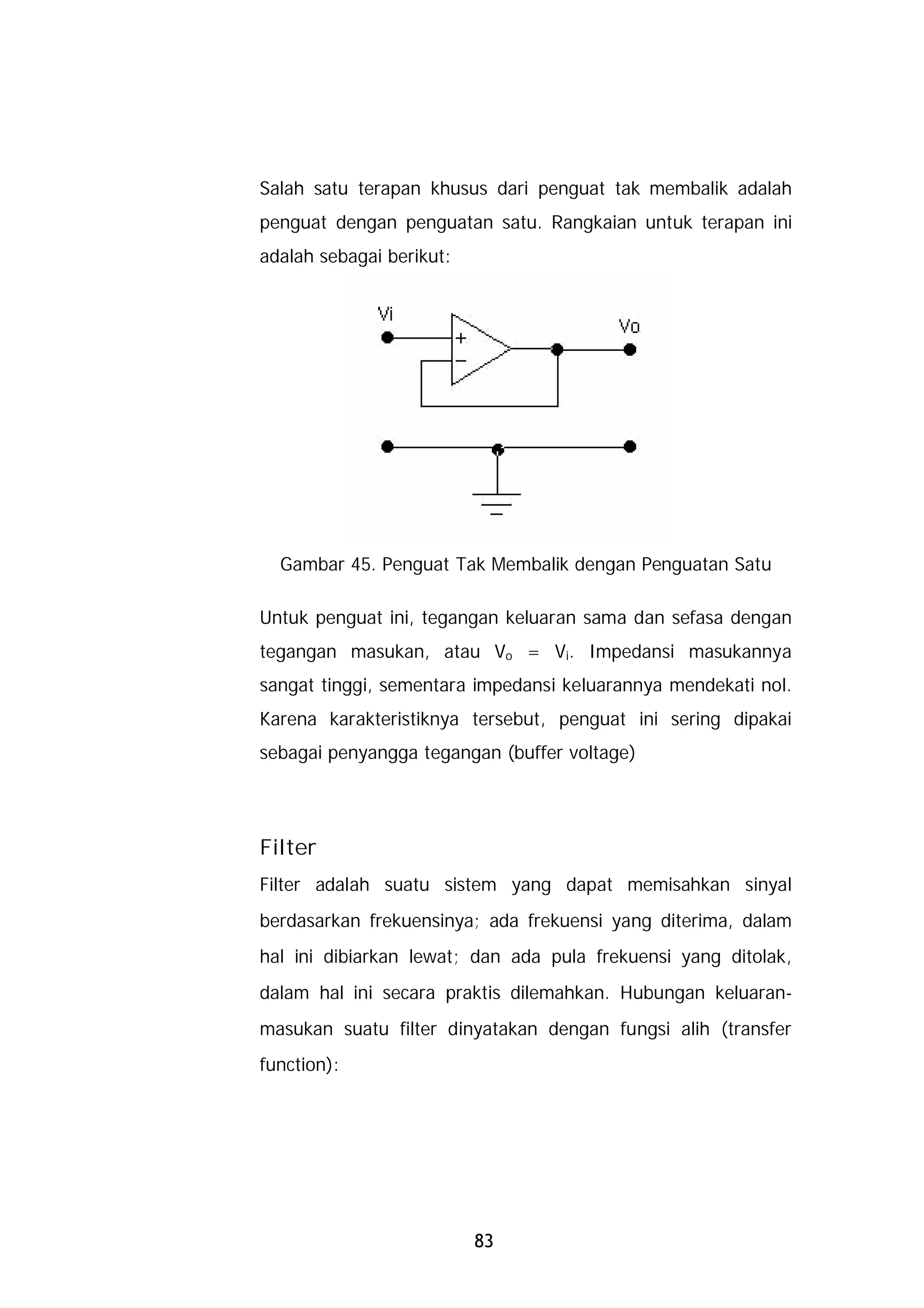 Salah satu terapan khusus dari penguat tak membalik adalah
penguat dengan penguatan satu. Rangkaian untuk terapan ini
adalah sebagai berikut:




  Gambar 45. Penguat Tak Membalik dengan Penguatan Satu

Untuk penguat ini, tegangan keluaran sama dan sefasa dengan
tegangan masukan, atau Vo = Vi. Impedansi masukannya
sangat tinggi, sementara impedansi keluarannya mendekati nol.
Karena karakteristiknya tersebut, penguat ini sering dipakai
sebagai penyangga tegangan (buffer voltage)




Filter
Filter adalah suatu sistem yang dapat memisahkan sinyal
berdasarkan frekuensinya; ada frekuensi yang diterima, dalam
hal ini dibiarkan lewat; dan ada pula frekuensi yang ditolak,
dalam hal ini secara praktis dilemahkan. Hubungan keluaran-
masukan suatu filter dinyatakan dengan fungsi alih (transfer
function):




                          83
 