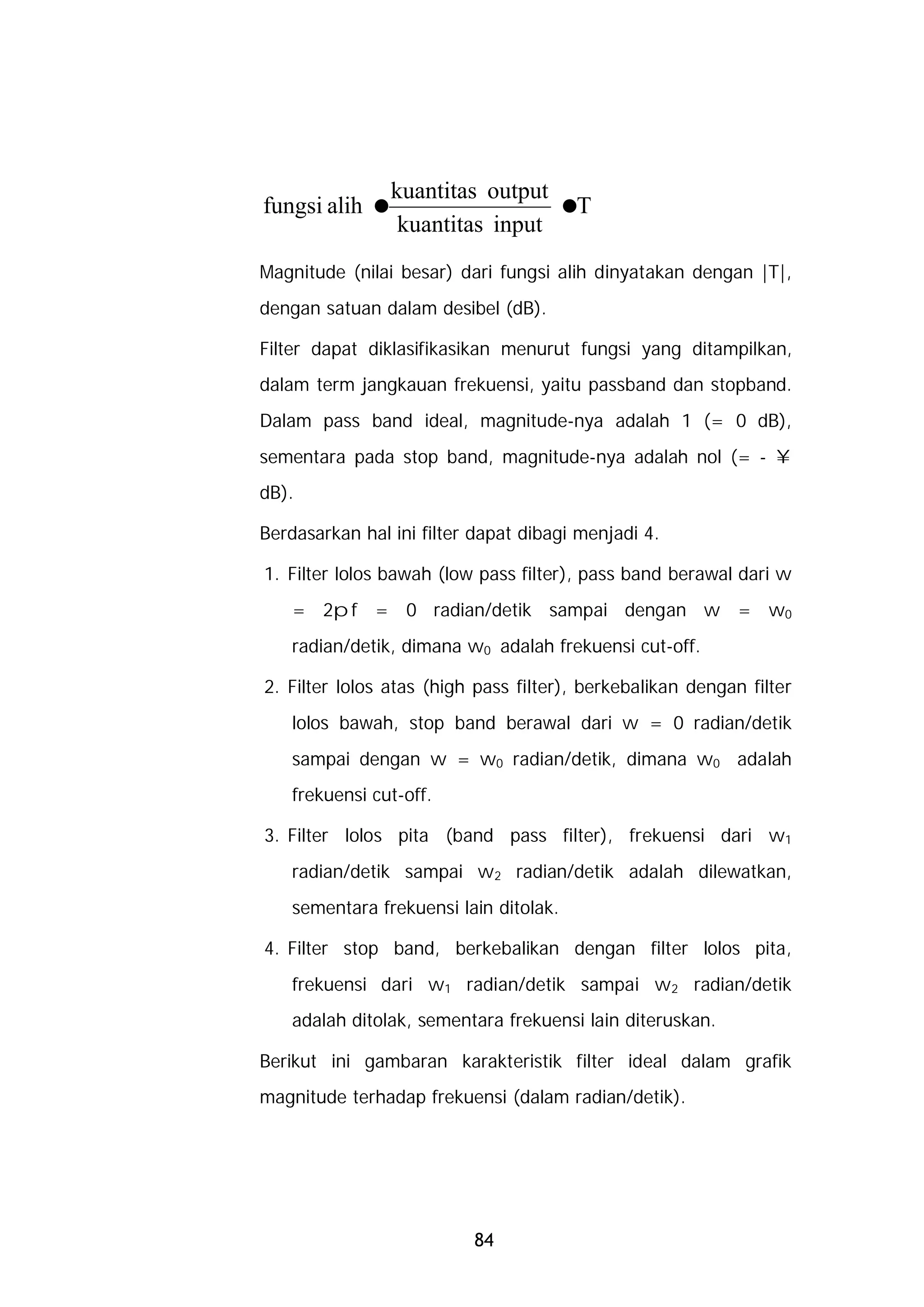 kuantitas output
fungsi alih =                 =T
              kuantitas input
Magnitude (nilai besar) dari fungsi alih dinyatakan dengan |T|,
dengan satuan dalam desibel (dB).

Filter dapat diklasifikasikan menurut fungsi yang ditampilkan,
dalam term jangkauan frekuensi, yaitu passband dan stopband.
Dalam pass band ideal, magnitude-nya adalah 1 (= 0 dB),
sementara pada stop band, magnitude-nya adalah nol (= - ¥
dB).

Berdasarkan hal ini filter dapat dibagi menjadi 4.

1. Filter lolos bawah (low pass filter), pass band berawal dari w
    = 2pf = 0 radian/detik sampai dengan w = w0
    radian/detik, dimana w0 adalah frekuensi cut-off.

2. Filter lolos atas (high pass filter), berkebalikan dengan filter
    lolos bawah, stop band berawal dari w = 0 radian/detik
    sampai dengan w = w0 radian/detik, dimana w0 adalah
    frekuensi cut-off.

3. Filter lolos pita (band pass filter), frekuensi dari w1
    radian/detik sampai w2 radian/detik adalah dilewatkan,
    sementara frekuensi lain ditolak.

4. Filter stop band, berkebalikan dengan filter lolos pita,
    frekuensi dari w1 radian/detik sampai w2 radian/detik
    adalah ditolak, sementara frekuensi lain diteruskan.

Berikut ini gambaran karakteristik filter ideal dalam grafik
magnitude terhadap frekuensi (dalam radian/detik).




                          84
 