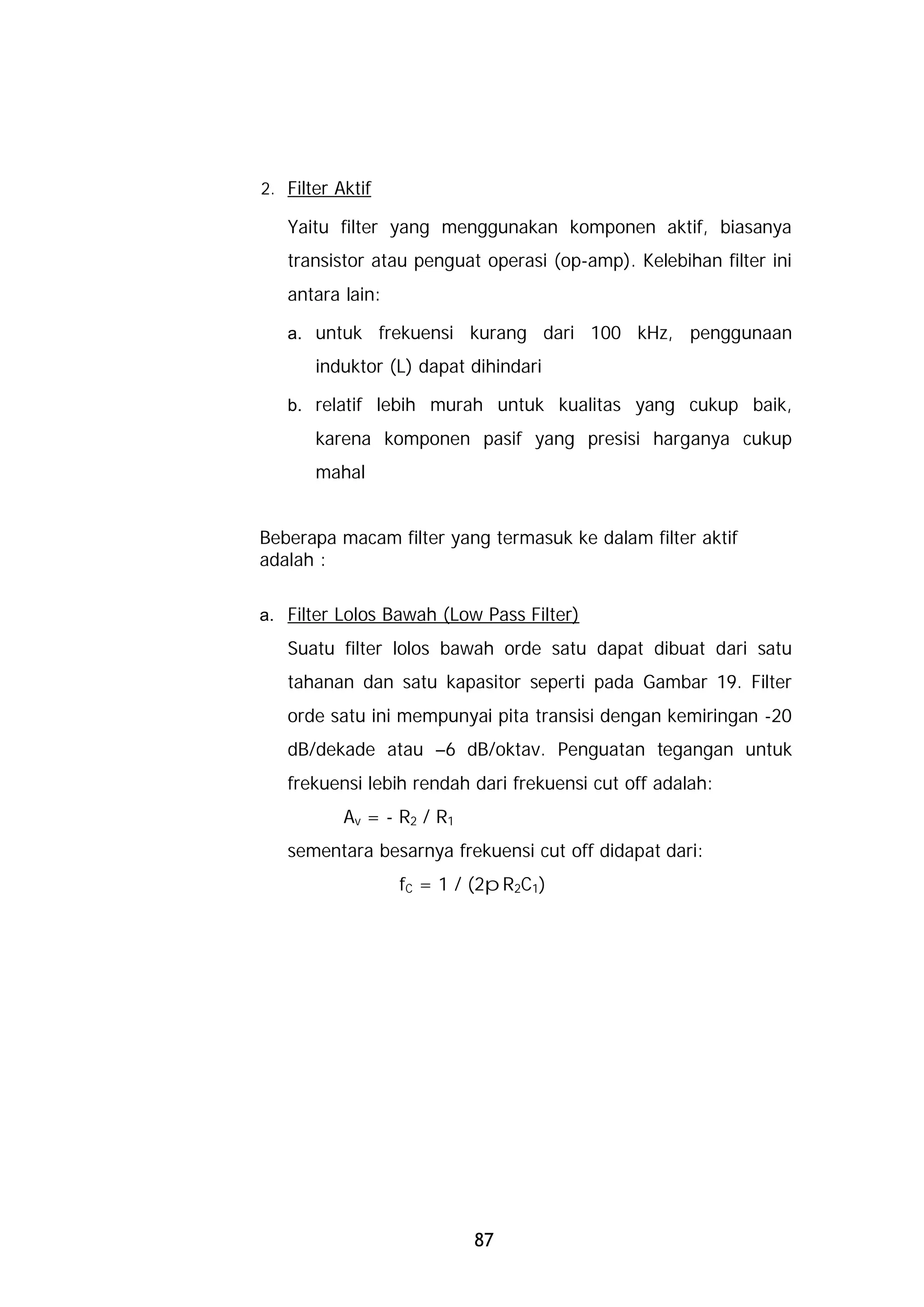 2. Filter Aktif

   Yaitu filter yang menggunakan komponen aktif, biasanya
   transistor atau penguat operasi (op-amp). Kelebihan filter ini
   antara lain:

   a. untuk frekuensi kurang dari 100 kHz, penggunaan
       induktor (L) dapat dihindari

   b. relatif lebih murah untuk kualitas yang cukup baik,
       karena komponen pasif yang presisi harganya cukup
       mahal


Beberapa macam filter yang termasuk ke dalam filter aktif
adalah :

a. Filter Lolos Bawah (Low Pass Filter)
   Suatu filter lolos bawah orde satu dapat dibuat dari satu
   tahanan dan satu kapasitor seperti pada Gambar 19. Filter
   orde satu ini mempunyai pita transisi dengan kemiringan -20
   dB/dekade atau –6 dB/oktav. Penguatan tegangan untuk
   frekuensi lebih rendah dari frekuensi cut off adalah:
           Av = - R2 / R1
   sementara besarnya frekuensi cut off didapat dari:
                  fC = 1 / (2pR2C1)




                            87
 