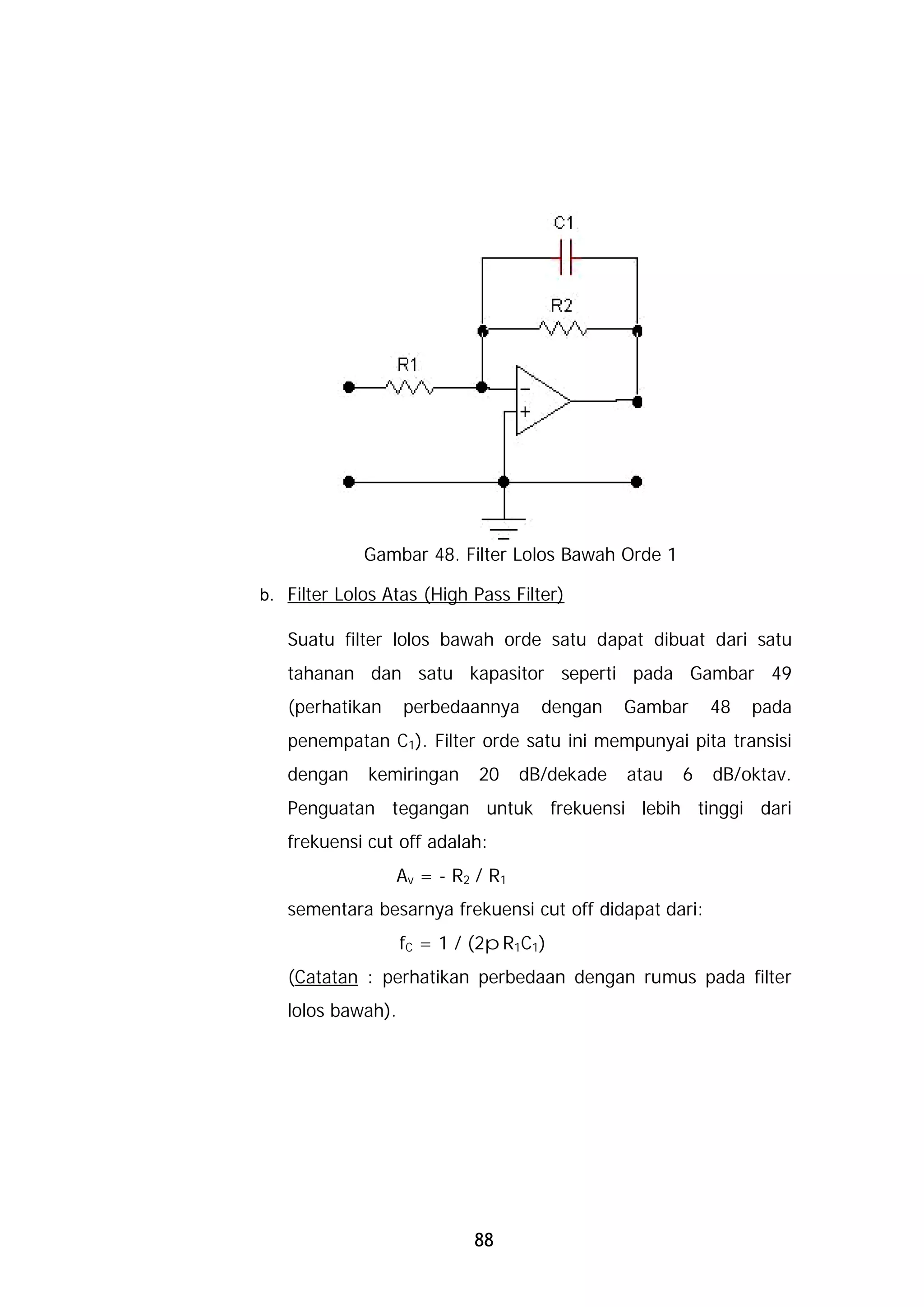Gambar 48. Filter Lolos Bawah Orde 1

b. Filter Lolos Atas (High Pass Filter)

   Suatu filter lolos bawah orde satu dapat dibuat dari satu
   tahanan dan satu kapasitor seperti pada Gambar 49
   (perhatikan     perbedaannya     dengan    Gambar     48   pada
   penempatan C1). Filter orde satu ini mempunyai pita transisi
   dengan    kemiringan     20    dB/dekade   atau   6   dB/oktav.
   Penguatan tegangan untuk frekuensi lebih tinggi dari
   frekuensi cut off adalah:
                 Av = - R2 / R1
   sementara besarnya frekuensi cut off didapat dari:
                   fC = 1 / (2pR1C1)
   (Catatan : perhatikan perbedaan dengan rumus pada filter
   lolos bawah).




                           88
 