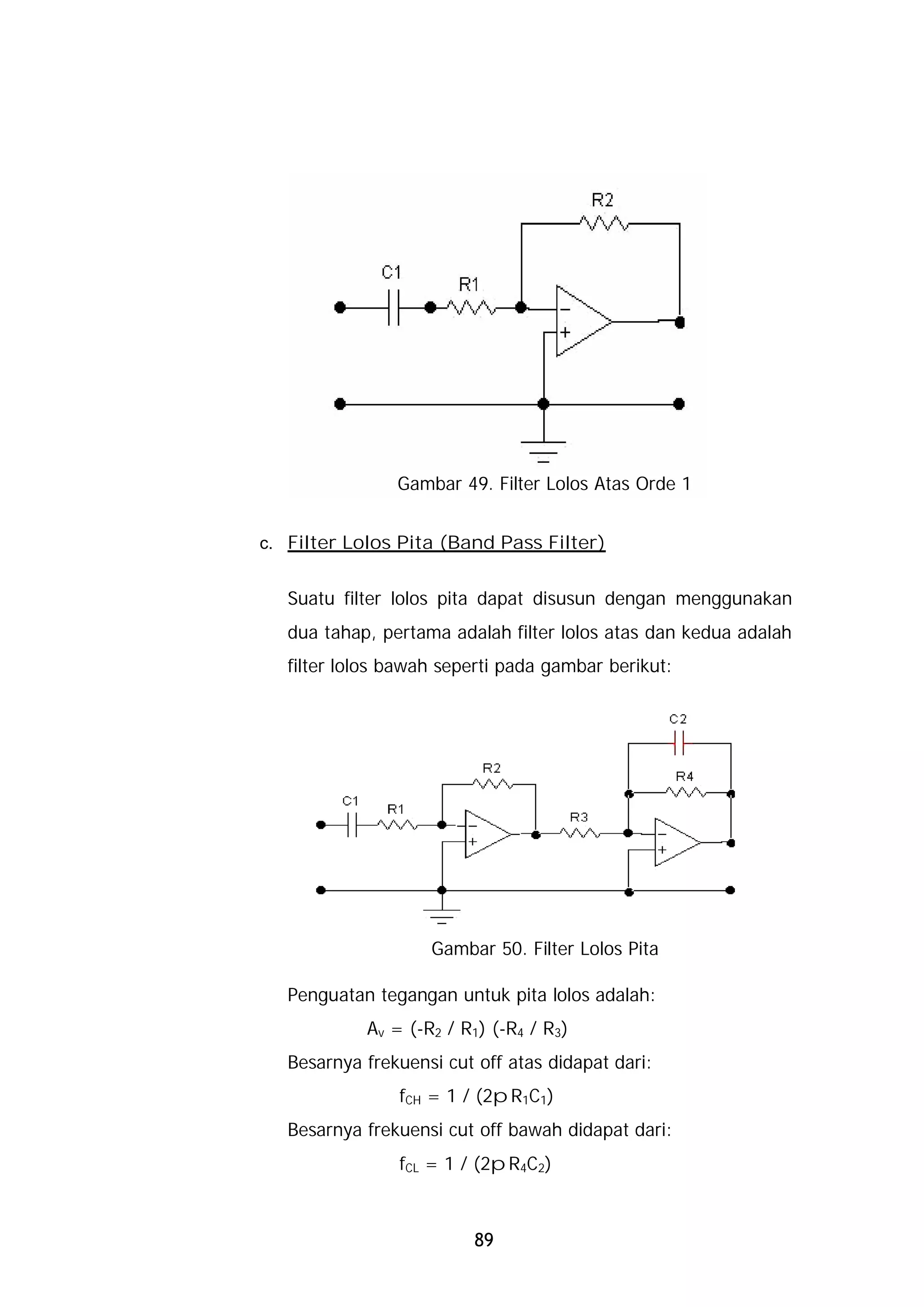 Gambar 49. Filter Lolos Atas Orde 1


c. Filter Lolos Pita (Band Pass Filter)


   Suatu filter lolos pita dapat disusun dengan menggunakan
   dua tahap, pertama adalah filter lolos atas dan kedua adalah
   filter lolos bawah seperti pada gambar berikut:




                    Gambar 50. Filter Lolos Pita

   Penguatan tegangan untuk pita lolos adalah:
            Av = (-R2 / R1) (-R4 / R3)
   Besarnya frekuensi cut off atas didapat dari:
                fCH = 1 / (2pR1C1)
   Besarnya frekuensi cut off bawah didapat dari:
                fCL = 1 / (2pR4C2)



                          89
 