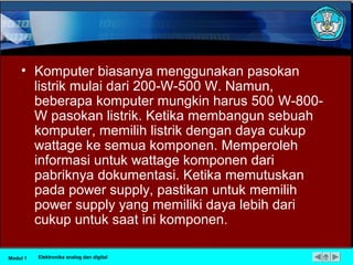 • Komputer biasanya menggunakan pasokan
listrik mulai dari 200-W-500 W. Namun,
beberapa komputer mungkin harus 500 W-800-
W pasokan listrik. Ketika membangun sebuah
komputer, memilih listrik dengan daya cukup
wattage ke semua komponen. Memperoleh
informasi untuk wattage komponen dari
pabriknya dokumentasi. Ketika memutuskan
pada power supply, pastikan untuk memilih
power supply yang memiliki daya lebih dari
cukup untuk saat ini komponen.
Modul 1 Elektronika analog dan digital
 