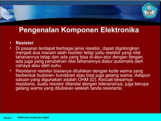 Pengenalan Komponen Elektronika
• Resistor
• Di pasaran terdapat berbagai jenis resistor, dapat digolongkan
menjadi dua macam ialah resistor tetap yaitu resistor yang nilai
tahanannya tetap dan ada yang bisa di-atur-atur dengan tangan,
ada juga yang perubahan nilai tahanannya diatur automatis oleh
cahaya atau oleh suhu.
• Resistansi resistor biasanya dituliskan dengan kode warna yang
berbentuk budaran- bundaran atau bisa juga gelang warna. Adapun
satuan yang digunakan adalah OHM (Ω). Kecuali besarnya
resistansi, suatu resistor ditandai dengan toleransinya, juga berupa
gelang warna yang dituliskan setelah tanda resistansi.
Modul 1 Elektronika analog dan digital
 