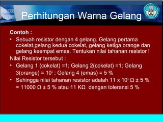 Perhitungan Warna Gelang
Contoh :
• Sebuah resistor dengan 4 gelang. Gelang pertama
cokelat,gelang kedua cokelat, gelang ketiga orange dan
gelang keempat emas. Tentukan nilai tahanan resistor !
Nilai Resistor tersebut :
• Gelang 1 (cokelat) =1; Gelang 2(cokelat) =1; Gelang
3(orange) = 103
; Gelang 4 (emas) = 5 %
• Sehingga nilai tahanan resistor adalah 11 x 103
Ω ± 5 %
= 11000 Ω ± 5 % atau 11 KΩ dengan toleransi 5 %
 