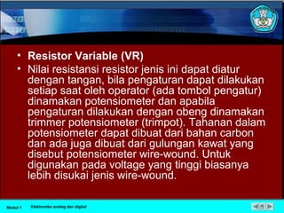 • Resistor Variable (VR)
• Nilai resistansi resistor jenis ini dapat diatur
dengan tangan, bila pengaturan dapat dilakukan
setiap saat oleh operator (ada tombol pengatur)
dinamakan potensiometer dan apabila
pengaturan dilakukan dengan obeng dinamakan
trimmer potensiometer (trimpot). Tahanan dalam
potensiometer dapat dibuat dari bahan carbon
dan ada juga dibuat dari gulungan kawat yang
disebut potensiometer wire-wound. Untuk
digunakan pada voltage yang tinggi biasanya
lebih disukai jenis wire-wound.
Modul 1 Elektronika analog dan digital
 