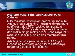 • Resistor Peka Suhu dan Resistor Peka
Cahaya
• Nilai resistansi thermistor tergantung dari suhu.
Ada dua jenis yaitu NTC (negative temperature
coefficient) dan PTC (positive temperature
coefficient). NTC resistansinya kecil bila panas
dan makin dingin makin besar. Sebaliknya PTC
resistensi kecil bila dingin dan membesar bila
panas.
• Ada lagi resistor jenis lain ialah LDR (Light
Depending Resistor) yang nilai resistansinya
tergantung pada sinar / cahaya.
Modul 1 Elektronika analog dan digital
 