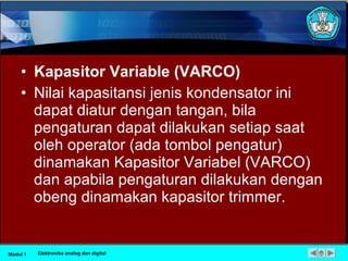 • Kapasitor Variable (VARCO)
• Nilai kapasitansi jenis kondensator ini
dapat diatur dengan tangan, bila
pengaturan dapat dilakukan setiap saat
oleh operator (ada tombol pengatur)
dinamakan Kapasitor Variabel (VARCO)
dan apabila pengaturan dilakukan dengan
obeng dinamakan kapasitor trimmer.
Modul 1 Elektronika analog dan digital
 