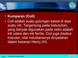• Kumparan (Coil)
• Coil adalah suatu gulungan kawat di atas
suatu inti. Tergantung pada kebutuhan,
yang banyak digunakan pada radio adalah
inti udara dan inti ferrite. Coil juga disebut
inductor, nilai induktansinya dinyatakan
dalam besaran Henry (H).
Modul 1 Elektronika analog dan digital
 