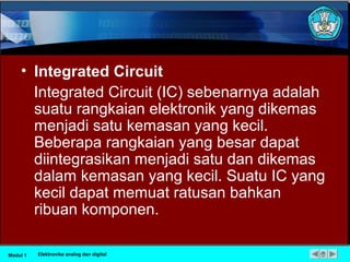 • Integrated Circuit
Integrated Circuit (IC) sebenarnya adalah
suatu rangkaian elektronik yang dikemas
menjadi satu kemasan yang kecil.
Beberapa rangkaian yang besar dapat
diintegrasikan menjadi satu dan dikemas
dalam kemasan yang kecil. Suatu IC yang
kecil dapat memuat ratusan bahkan
ribuan komponen.
Modul 1 Elektronika analog dan digital
 