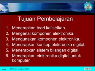 Tujuan Pembelajaran
1. Menerapkan teori kelistrikan.
2. Mengenal komponen elektronika.
3. Mengunakan komponen elektronika.
4. Menerapkan konsep elektronika digital.
5. Menerapkan sistem bilangan digital.
6. Menerapkan elektronika digital untuk
komputer
Modul 1 Elektronika analog dan digital
 