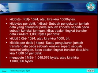 • kilobyte ( KB)- 1024, atau kira-kira 1000bytes.
• kilobytes per detik ( kBps)- Sebuah pengukuran jumlah
data yang ditransfer pada sebuah koneksi seperti pada
sebuah koneksi jaringan. kBps adalah tingkat transfer
data kira-kira 1,000 bytes per detik.
• kilobit ( Kb)- 1024, atau kira-kira 1000, bit.
• kilobits per detik ( kbps)- Suatu pengukuran jumlah
transfer data pada sebuah koneksi seperti sebuah
koneksi jaringan. kbps adalah tingkat transfer data,kira-
kira 1,000 bit per detik.
• megabyte ( MB)- 1,048,576 bytes, atau kira-kira
1,000,000 bytes.
Modul 1 Elektronika analog dan digital
 