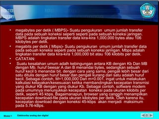 • megabytes per detik ( MBPS)- Suatu pengukuran umum jumlah transfer
data pada sebuah koneksi seperti seperti pada sebuah koneksi jaringan.
MBPS adalah tingkatan transfer data kira-kira 1,000,000 bytes atau 106
kilobytes per detik.
• megabits per detik ( Mbps)- Suatu pengukuran umum jumlah transfer data
pada sebuah koneksi seperti pada sebuah koneksi jaringan. Mbps adalah
tingkatan transfer data kira-kira 1,000,000 bit atau 106 kilobits per detik.
• CATATAN:
• Suatu kesalahan umum adalh kebingungan antara KB dengan Kb Dan MB
dengan Mb. huruf beesar A dan B menandai bytes, sedangkan sebuah
huruf kecil b menandai bit. dengan cara yang sama, pengali lebih besar dari
satu ditulis dengan huruf besar dan pengali kurang dari satu adalah huruf
kecil. Sebagai contoh, M=1,000,000 Dan m=0.001. ingat untuk melakukan
kalkulasi kelayakan/kesesuaian ketika membandingkan kecepatan transmisi
yang diukur KB dengan yang diukur Kb. Sebagai contoh, software modem
pada umumnya menunjukkan kecepatan koneksi pada ukuran kilobits per
detik, seperti 45 kbps. Bagaimanapun, browser yang canggih menampilkan
kecepatan download-file pada ukuran kilobytes per detik. Oleh karena itu,
kecepatan download dengan koneksi 45-kbps akan menjadi maksimum
pada 5.76-kBps.
Modul 1 Elektronika analog dan digital
 