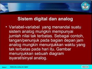Sistem digital dan analog
• Variabel-variabel yang menandai suatu
sistem analog mungkin mempunyai
jumlah nilai tak terbatas. Sebagai contoh,
tangan/penunjuk pada bagian depan jam
analog mungkin menunjukkan waktu yang
tak terbatas pada hari itu. Gambar
menunjukkan sebuah diagram
isyarat/sinyal analog.
Modul 1 Elektronika analog dan digital
 