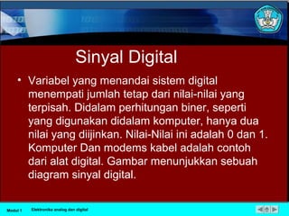Sinyal Digital
• Variabel yang menandai sistem digital
menempati jumlah tetap dari nilai-nilai yang
terpisah. Didalam perhitungan biner, seperti
yang digunakan didalam komputer, hanya dua
nilai yang diijinkan. Nilai-Nilai ini adalah 0 dan 1.
Komputer Dan modems kabel adalah contoh
dari alat digital. Gambar menunjukkan sebuah
diagram sinyal digital.
Modul 1 Elektronika analog dan digital
 