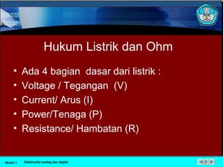 Hukum Listrik dan Ohm
• Ada 4 bagian dasar dari listrik :
• Voltage / Tegangan (V)
• Current/ Arus (I)
• Power/Tenaga (P)
• Resistance/ Hambatan (R)
Modul 1 Elektronika analog dan digital
 