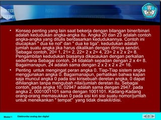 • Konsep penting yang lain saat bekerja dengan bilangan biner/binari
adalah kedudukan angka-angka itu. Angka 20 dan 23 adalah contoh
angka-angka yang ditulis berdasarkan kedudukannya. Contoh ini
diucapkan " dua ke nol" dan " dua ke tiga". kedudukan adalah
jumlah suatu angka jika harus dikalikan dengan dirinya sendiri.
Sebagai contoh, 20= 1, 21= 2, 22= 2 x 2= 4, 23= 2 x 2 x 2= 8.
Pengambilan kedudukan biasanya dikacaukan dengan perkalian
sederhana Sebagai contoh, 24 tidaklah sepadan dengan 2 x 4= 8.
Bagaimanapun, 24 adalah sama dengan 2 x 2 x 2 x 2= 16.
• Penting untuk mengingat peran angka 0. Tiap-Tiap sistem angka
menggunakan angka 0. Bagaimanapun, perhatikan bahwa kapan
saja muncul angka 0 pada sisi kirisebuah deretan angka, 0 dapat
dihilangkan tanpa mengubah nilai/jumlah deretan itu. Sebagai
contoh, pada angka 10, 02947 adalah sama dengan 2947. pada
angka 2, 0001001101 sama dengan 1001101. Kadang-Kadang
orang-orang memasukkan 0 pada sisi kiri sisi suatu nomor/jumlah
untuk menekankan " tempat" yang tidak diwakili/diisi.
Modul 1 Elektronika analog dan digital
 