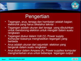 Pengertian
• Tegangan, arus, tenaga dan hambatan adalah bagian
elektronik yang harus diketahui teknisi :
• Tegangan adalah ukuran dari tenaga yang dibutuhkan
untuk mendorong elektron untuk mengalir dalam suatu
rangkaian
• Tegangan diukur dalam Volt (V). Power supply
Komputer biasanya menghasilkan tegangan yang
berbeda
• Arus adalah ukuran dari sejumlah elektron yang
bergerak dalam suatu rangkaian
• Arus diukur dalam Ampere (A). Power supplies komputer
menghantarkan arus untuk beberapa tegangan output
Modul 1 Elektronika analog dan digital
 