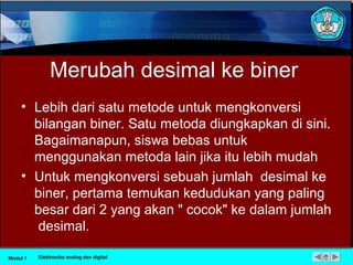 Merubah desimal ke biner
• Lebih dari satu metode untuk mengkonversi
bilangan biner. Satu metoda diungkapkan di sini.
Bagaimanapun, siswa bebas untuk
menggunakan metoda lain jika itu lebih mudah
• Untuk mengkonversi sebuah jumlah desimal ke
biner, pertama temukan kedudukan yang paling
besar dari 2 yang akan " cocok" ke dalam jumlah
desimal.
Modul 1 Elektronika analog dan digital
 