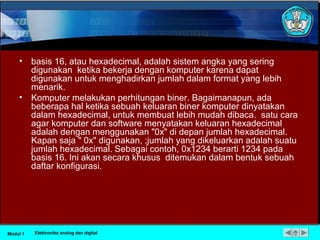 • basis 16, atau hexadecimal, adalah sistem angka yang sering
digunakan ketika bekerja dengan komputer karena dapat
digunakan untuk menghadirkan jumlah dalam format yang lebih
menarik.
• Komputer melakukan perhitungan biner. Bagaimanapun, ada
beberapa hal ketika sebuah keluaran biner komputer dinyatakan
dalam hexadecimal, untuk membuat lebih mudah dibaca. satu cara
agar komputer dan software menyatakan keluaran hexadecimal
adalah dengan menggunakan "0x" di depan jumlah hexadecimal.
Kapan saja " 0x" digunakan, ;jumlah yang dikeluarkan adalah suatu
jumlah hexadecimal. Sebagai contoh, 0x1234 berarti 1234 pada
basis 16. Ini akan secara khusus ditemukan dalam bentuk sebuah
daftar konfigurasi.
Modul 1 Elektronika analog dan digital
 