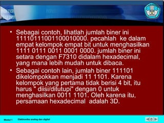 • Sebagai contoh, lihatlah jumlah biner ini
11110111001100010000. pecahlah ke dalam
empat kelompok empat bit untuk menghasilkan
1111 0111 0011 0001 0000. jumlah biner ini
setara dengan F7310 didalam hexadecimal,
yang mana lebih mudah untuk dibaca.
• Sebagai contoh lain, jumlah biner 111101
dikelompokkan menjadi 11 1101. Karena
kelompok yang pertama tidak berisi 4 bit, itu
harus " diisi/ditutupi" dengan 0 untuk
menghasilkan 0011 1101. Oleh karena itu,
persamaan hexadecimal adalah 3D.
Modul 1 Elektronika analog dan digital
 