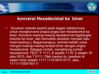 konversi Hexadecimal ke biner
• Gunakan metoda seperti pada bagian sebelumnya
untuk mengkonversi angka-angka dari hexadecimal ke
biner. Konversi masing-masing hexadecimal digit/angka
individu ke biner, dan kemudian deretkan menjadi datu
hasil-hasilnya.]. Bagaimanapun, berhati-hatilah untuk
mengisi masing-masing tempat biner dengan angka
hexadecimal. Sebagai contoh, menghitung jumlah
hexadecimal FE27. F 1111, E adalah 1110, 2 adalah 10
atau 0010, dan 7 0111. Oleh karena itu, jawaban di
dalam biner adalah 1111 1110 0010 0111, atau
1111111000100111
Modul 1 Elektronika analog dan digital
 