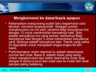 Mengkonversi ke dasar/basis apapun
• Kebanyakan orang-orang sudah tahu bagaimana cara
lakukan konversi angka/jumlah. Sebagai contoh,
mengkonversi inci ke yard. pertama Bagi banyaknya inci
dengan 12 untuk menentukan banyaknya kaki. Sisa
adalah banyaknya inci yang tersisa. berikutnya Bagi
banyaknya kaki dengan 3 untuk menentukan banyaknya
yard. Sisanya adalah banyaknya kaki. Teknik yang sama
ini digunakan untuk mengubah angka-angka ke lain
basis.
• Pertimbangkan sistim desimal itu adalah dasar/basis
normal dan octal, Basis 8, adalah basis yang asing.
Untuk mengkonversi dari sistim desimal ke octal, bagi
dengan 8 berturut-turut dan catat sisa itu mulai dari awal
sampai paling belakang
Modul 1 Elektronika analog dan digital
 