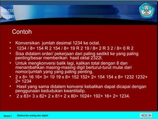 Contoh
• Konversikan jumlah desimal 1234 ke octal.
• 1234 / 8= 154 R 2 154 / 8= 19 R 2 19 / 8= 2 R 3 2 / 8= 0 R 2
• Sisa didalam order/ pekerjaan dari paling sedikit ke yang paling
penting/besar memberikan hasil oktal 2322l.
• Untuk mengkonversi balik lagi, kalikan total dengan 8 dan
menambahkan masing-masing digit berturut-turut mulai dari
nomor/jumlah yang yang paling penting.
• 2 x 8= 16 16+ 3= 19 19 x 8= 152 152+ 2= 154 154 x 8= 1232 1232+
2= 1234
• Hasil yang sama didalam konversi kebalikan dapat dicapai dengan
penggunaan kedudukan kwantitatip.
• 2 x 83+ 3 x 82+ 2 x 81+ 2 x 80= 1024+ 192+ 16+ 2= 1234.
Modul 1 Elektronika analog dan digital
 