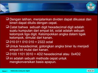  Dengan latihan, menjalankan dividen dapat dikuasai dan
bineri dapat ditulis dengan cepat.
 Catat bahwa sebuah digit hexadecimal digit adalah
suatu kumpulan dari empat bit, octal adalah sebuah
kelompok tiga digit. Kelompokkan angka dalam tigak
kelompok, dimulai dari kanan.
 010 011 010 010 = 2322 octal
 Untuk hexadecimal, golongkan angka biner itu menjadi
empat bit mulai dari kanan.
 0100 1101 0010 = 4D2 hexadecimal atau 0x4D2
 ini adalah sebuah methode cepat untuk
mengkonversikan basis apapun.
Modul 1 Elektronika analog dan digital
 