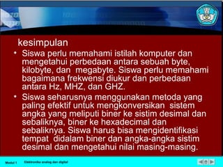 kesimpulan
• Siswa perlu memahami istilah komputer dan
mengetahui perbedaan antara sebuah byte,
kilobyte, dan megabyte. Siswa perlu memahami
bagaimana frekwensi diukur dan perbedaan
antara Hz, MHZ, dan GHZ.
• Siswa seharusnya menggunakan metoda yang
paling efektif untuk mengkonversikan sistem
angka yang meliputi biner ke sistim desimal dan
sebaliknya, biner ke hexadecimal dan
sebaliknya. Siswa harus bisa mengidentifikasi
tempat didalam biner dan angka-angka sistim
desimal dan mengetahui nilai masing-masing.
Modul 1 Elektronika analog dan digital
 